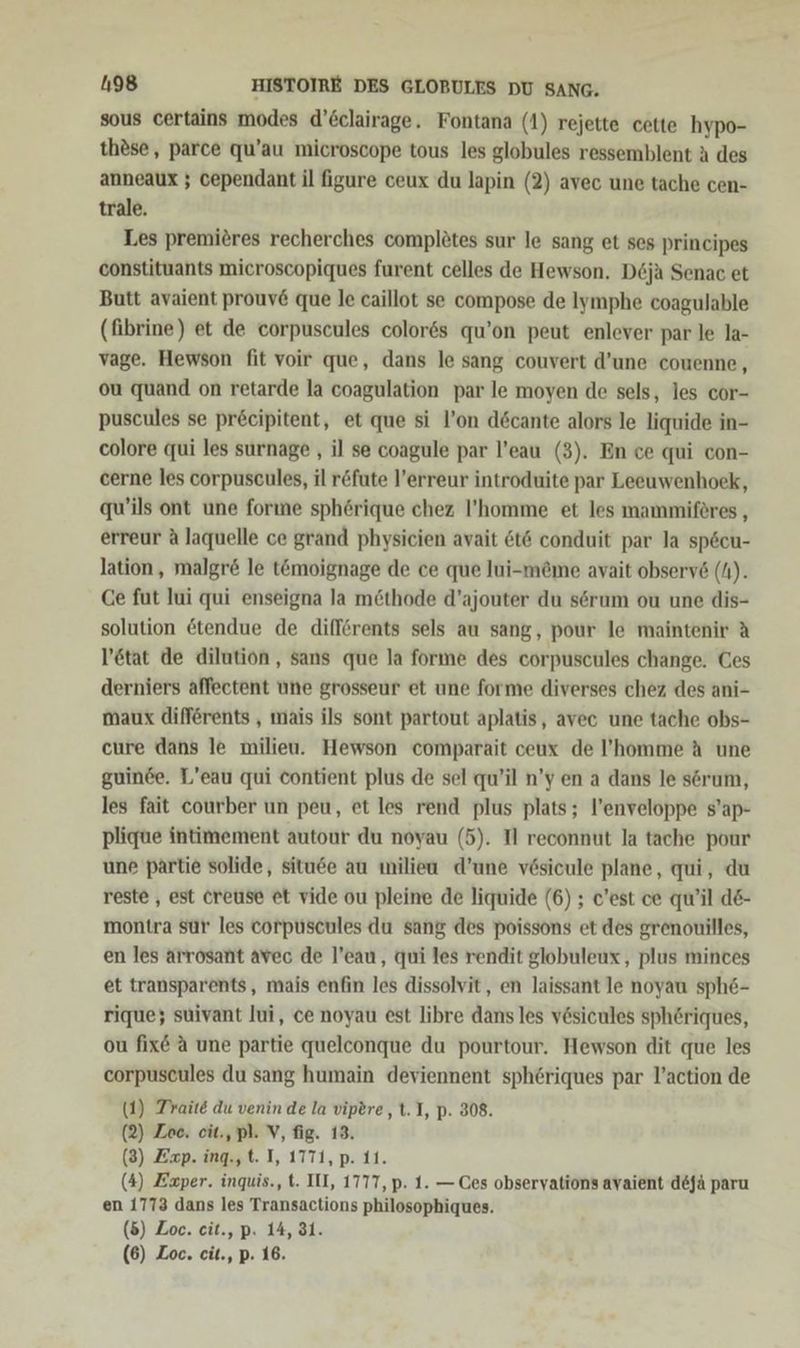 sous certains modes d’6clairage. Fontana (1) rejette cette hypo- thdse,, parce qu’au microscope tous les globules ressemblent A des anneaux ; cependant il figure ceux du lapin (2) avec une tache cen- trale. Les premiöres recherches complötes sur le sang et ses principes constituants microscopiques furent celles de Hewson. D6ja Senac et Butt avaient prouv&amp; que le caillot se compose de Iymphe coagulable (fibrine) et de corpuscules color6s qu’on peut enlever par le la- vage. Hewson fit voir que, dans le sang couvert d’une couenne, ou quand on retarde la coagulation par le moyen de sels, les cor- puscules se pr&amp;cipitent, et que si l’on d6cante alors le liquide in- colore qui les surnage , il se coagule par l’eau (3). En ce qui con- cerne les corpuscules, il r&amp;fute l’erreur introduite par Leeuwenhoek, qu’ils ont une forıne spherique chez l’'homme et les mammiföres , erreur A laquelle ce grand physicien avait &amp;t6 conduit par la sp6cu- lation, malgr&amp; le t@moignage de ce que lui-me@me avait observ6 (N). Ce fut lui qui enseigna la möthode d’ajouter du sörum ou une dis- solution &amp;tendue de difförents sels au sang, pour le maintenir A l’etat de dilution,, sans que la forme des corpuscules change. Ces derniers affeetent une grosseur et une forme diverses chez des ani- maux difförents , mais ils sont partout aplatis, avec une tache obs- cure dans le milieu. Hewson comparait ceux de l’homme A une guinde. L’eau qui Contient plus de sel qu’il n’y en a dans le sörum, les fait courber un peu, et les rend plus plats; l’enveloppe s’ap- plique intimement autour du noyau (5). TI reconnut la tache pour une partie solide, situee au milieu d’une vösicule plane, qui, du reste , est creuse et vide ou pleine de liquide (6) ; c'est ce qu'il de- montra sur les corpuscules du sang des poissons et des grenouilles, en les arrosant avec de l’eau, qui les rendit globuleux, plus minces et transparents, mais enfin les dissolvit, en laissant le noyau sph6- rique; suivant lui, ce noyau est libre dans les v&amp;sicules sphöriques, ou fix&amp; A une partie quelconque du pourtour. Hewson dit que les corpuscules du sang humain deviennent sphöriques par l’action de (1) Traite du venin de la vipere, t. I, p. 308. (2) Zee. eit., pl. V, fig. 13. (3) Zxp. ing.,t. I, 1771, p. 11. (4) Exper. inquis., t. II, 1777, p. 1. —Ces obseryations avaient dejä paru en 1773 dans les Transactions philosophiques. (5) Zoe. cit., p. 14, 31.