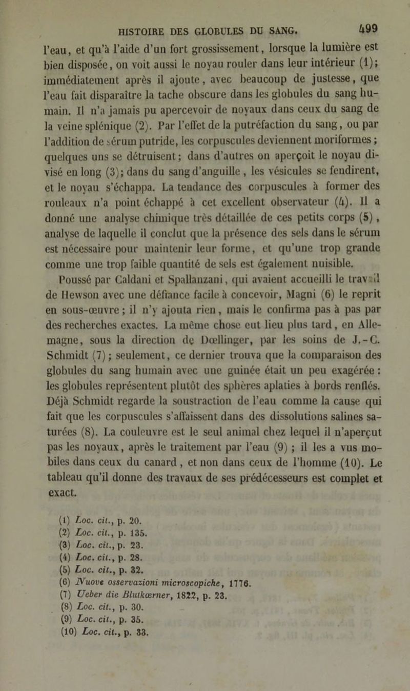 Veau, et qu’a l’aide d’un fort grossissement,, lorsque la lumiere est bien disposee, on voit aussi le noyau rouler dans leur interieur (1); immediatement apres il ajoute, avec beaucoup de justesse, que Veau fait disparaitre Ja tache obscure dans les globules du sang hu- main, Il n’a jamais pu apercevoir de noyaux dans ceux du sang de la veine splenique (2). Par l’effet de la putr&amp;faction du sang, ou par l’addition de serum putride, les corpuscules deviennent moriformes ; quelques uns se dötruisent; dans d’autres on apergoit le noyau di- vis6 en long (3); dans du sang d’anguille , les vesicules se fendirent, et le noyau s’öchappa. La tendance des corpuscules a former des rouleaux n’a point öchapp6 A cet excellent observateur (4). Il a donn6 une analyse chimique trös detaillee de ces petits corps (5), analyse de laquelle il conclut que la presence des sels dans le serum est nöcessaire pour maintenir leur forme, et qu’une trop grande comme une trop faible quantit&amp; de sels est &amp;galement nuisible, Pouss6 par Caldani et Spallanzani, qui avaient accueilli le travail de Hewson avec une döfiance facile A concevoir, Magni (6) le reprit en sous-auvre ; il n’y ajouta rien, mais le confirma pas A pas par des recherches exactes, La m&amp;me chose eut lieu plus tard, en Alle- magne, sous la direction de Deellinger, par les soins de J,-C. Schmidt (7); seulement, ce dernier trouva que la comparaison des globules du sang humain avec une guinee 6tait un peu exag£rte : les globules repr&amp;sentent plutöt des spheres aplaties A bords renfles. De6ja Schmidt regarde la soustraction de l’eau comme la cause qui fait que les corpuscules s’allaissent dans des dissolutions salines sa- turdes (8). La couleuvre est le seul animal chez lequel il n’apercut pas les noyaux, apres le traitement par l’eau (9) ; il les a vus mo- biles dans ceux du canard , et non dans ceux de l’homme (10). Le tableau qu’il donne des travaux de ses pir&amp;d&amp;cesseurs est complet et exact. (1) Zoe. cit., p. 20. (2) Loc. cit., p. 135. (3) Zoe. cit.,p. 23. (4) Zoe, eit., p. 28. (5) Zoe. cit., p. 32. (6) ZVuove osservazioni microscopiche, 1776. (T) Ueber die Blutkeerner, 1822, p. 23. (8) Zoe. eit., p. 30. (9) Zoe. cit., p. 35. (10) Zoe. cit., p. 33.