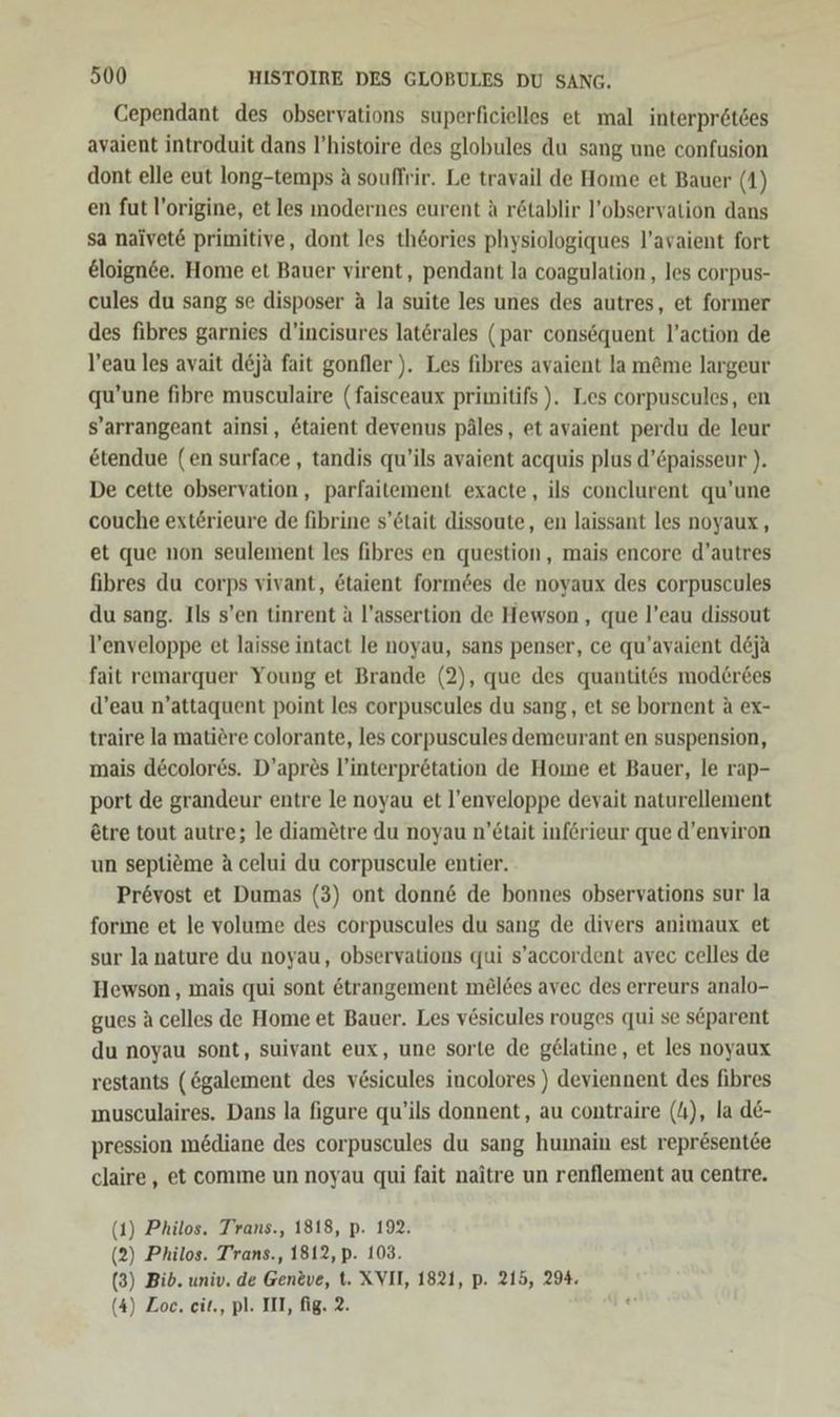 Cependant des observations superficielles et mal interprötdes ayaient introduit dans P’histoire des globules du sang une confusion dont elle eut long-temps A souffrir. Le travail de Home et Bauer (1) en fut l’origine, et les modernes eurent A r&amp;tablir l’observation dans sa naivet&amp; primitive, dont les th&amp;ories physiologiques l’avaient fort €loignee. Home et Bauer virent, pendant la coagulation, les corpus- cules du sang se disposer A la suite les unes des autres, et former des fibres garnies d’incisures laterales (par consequent l’action de l’eau les avait deja fait gonfler ). Les fibres avaient la m&amp;me largeur qu’une fibre musculaire (faisceaux primitifs ). Les corpuscules, en s’arrangeant ainsi, &amp;taient devenus päles, et avaient perdu de leur etendue (en surface, tandis qu’ils avaient acquis plus d’&amp;paisseur ). De cette observation, parfaitement exacte, ils conclurent qu’une couche ext£rieure de fibrine s’etait dissoute, en laissant les noyaux, et que non seulement les fibres en question, mais encore d’autres fibres du corps vivant, &amp;taient formees de noyaux des corpuscules du sang. Ils s’en tinrent &amp; l’assertion de Hewson , que l’eau dissout l’enveloppe et laisse intact le noyau, sans penser, ce qu’avaient d6&amp;ja fait remarquer Young et Brande (2), que des quantit6s mod£er6es d’eau n’attaquent point les corpuscules du sang, et se bornent a ex- traire la matiere colorante, les corpuscules demeurant en suspension, mais d&amp;colores. D’apres l’interpretation de Home et Bauer, le rap- port de grandeur entre le noyau et l’enveloppe devait naturellement etre tout autre; le diametre du noyau n’etait införieur que d’environ un septiöme A celui du corpuscule entier. Prövost et Dumas (3) ont donn&amp; de bonnes observations sur la forıne et le volume des corpuscules du sang de divers animaux et sur la nature du noyau, observations qui s’accordent avec celles de Hewson, mais qui sont &amp;trangement me£lees avec des erreurs analo- gues A celles de Home et Bauer. Les vesicules rouges qui se separent du noyau sont, suivant eux, une sorte de gelatine, et les noyaux restants (ögalement des vesicules incolores ) deviennent des fibres musculaires. Dans la figure qu’ils donnent, au contraire (4), la de- pression mediane des corpuscules du sang humain est repr&amp;sentee claire, et comme un noyau qui fait naitre un renflement au centre. (1) Philos. Trans., 1818, p. 192. (2) Philos. T’rans., 1812, p. 103. (3) Bib. univ. de Gen&amp;ve, t. XVII, 1821, p. 215, 294. (4) Zoc. cit., pl. III, fig. 2.