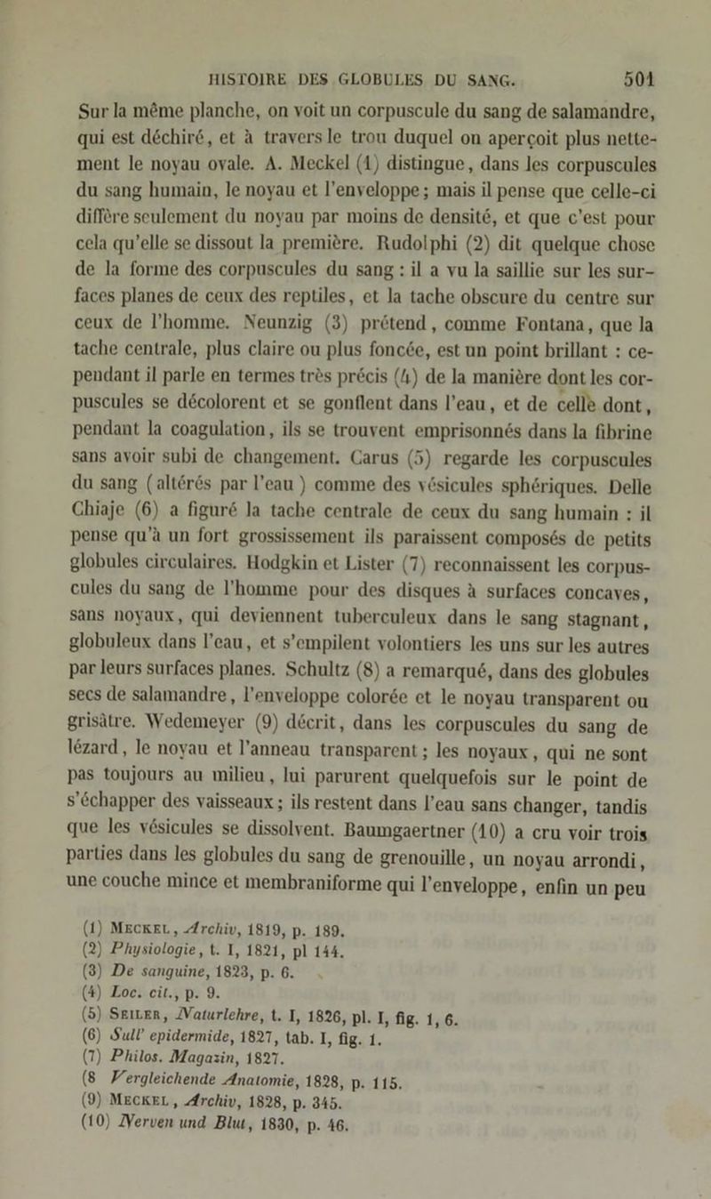 Sur la möme planche, on voit un corpuscule du sang de salamandre, qui est dechir6, et A traversle trou duquel on apergoit plus nette- ment le noyau ovale. A. Meckel (1) distingue, dans les corpuscules du sang humain, le noyau et l’enveloppe; mais il pense que celle-ci difföre seulement du noyau par moins de densite, et que c’est pour cela qu’elle se dissout la premiere. Rudolphi (2) dit quelque chose de la forme des corpuscules du sang: il a vu la saillie sur les sur- faces planes de ceux des reptiles, et la tache obscure du centre sur ceux de l’homme. Neunzig (3) prötend , comme Fontana, que la tache centrale, plus claire ou plus foncee, est un point brillant : ce- pendant il parle en termes tres preis (4) de la maniöre dont les cor- puscules se d&amp;colorent et se gonflent dans l’eau, et de celle dont, pendant la coagulation, ils se trouvent emprisonnes dans la fibrine sans avoir subi de changement. Carus (5) regarde les corpuscules du sang (alteres par l’eau ) comme des vösicules sphöriques. Delle Chiaje (6) a figure la tache centrale de ceux du sang humain : il pense qu’a un fort grossissement ils paraissent compos&amp;s de petits globules circulaires. Hodgkin et Lister (7) reconnaissent les corpus- cules du sang de ’homme pour des disques A surfaces concaves, sans noyaux, qui deviennent tuberculeux dans le sang stagnant , globuleux dans l’eau, et s’empilent volontiers les uns sur les autres par leurs surfaces planes. Schultz (8) a remarqu6, dans des globules secs de salamandre,, l’enveloppe color&amp;e et le noyau transparent ou grisätre. Wedemeyer (9) d&amp;crit, dans les corpuscules du sang de Iezard, le noyau et l’anneau transparent ; les noyaux, qui ne sont pas toujours au milieu, lui parurent quelquefois sur le point de s’&amp;chapper des vaisseaux ; ils restent dans l’eau sans changer, tandis que les vösicules se dissolvent. Baumgaertner (10) a cru voir trois parties dans les globules du sang de grenouille, un noyau arrondi, une couche mince et membraniforme qui l’enveloppe, enfin un peu 1) MECKEL, Archiv, 1819, p. 189. 2) Physiologie, t. I, 1821, pl 144. 3) De sanguine, 1823, p. 6. 4) Loc. cit., p. 9. 5) Seiten, ZVaturlehre, t. I, 1826, pl. I, fig. 1, 6. 6) Sul’ epidermide, 1827, tab. I, fig. 1. 7) Philos. Magazin, 1827. 8 Vergleichende Anatomie, 1828, p. 115. 9) MEcKEL, Archiv, 1828, p. 345. (10) Nerven und Blut, 1830, p. 46. ( ( ( ( ( ( ( ( (