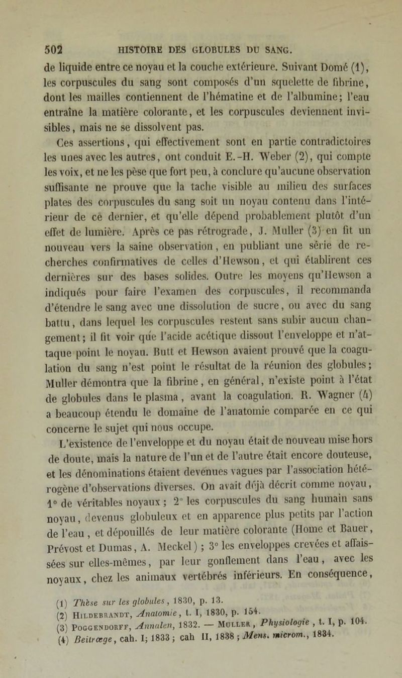 de liquide entre ce noyau et la couche exterieure, Suivant Dom6&amp; (1), les corpuscules du sang sont compos6s d’un squelette de fibrine, dont les mailles contiennent de l’h&amp;matine et de l’albumine; l’eau entraine la matiere colorante, et les corpuscules deviennent invi- sibles, mais ne se dissolvent pas. Ces assertions, qui effectivement sont en partie contradictoires les unes avec les autres, ont conduit E.-H. Weber (2), qui compte les voix, et ne les p&amp;se que fort peu, a conclure qu’aucune observation suffisante ne prouve que la tache visible au milieu des surfaces plates des eorpuscules du sang soit un noyau contenu dans l'inte- rieur de c&amp; dernier, et qu’elle döpend probablement plutöt d’un effet de lumiere. Apres ce pas rötrograde, J. Muller (3)'en fit un nouveau vers la saine observation,, en publiant une serie de re- cherches confirmatives de celles d’Hewson, et qui &amp;tablirent ces dernieres sur des bases solides. Outre les moyens qu’Hewson a indiquös pour faire l’examen des corpuscules, il recommanda d’6tendre le sang avec une dissolution de sucre, ou avec du sang battu, dans lequel les corpuscules restent sans subir aucun chan- gement; il fit voir que l’acide acetique dissout U’enveloppe et n’at- taque-point le noyau. Butt et Hewson avajent prouv&amp; que la coagu- Jation du sang n’est point le r&amp;sultat de la r&amp;union des globules ; Muller d&amp;montra que la fibrine,, en general, n’existe point A V’etat de globules dans le plasma, avant la coagulation. R. Wägner (4) a beaucoup stendu le domaine de l’anatomie comparde en ce qui concerne le sujet qui nous occupe. L’existence de l’enveloppe et du noyau &amp;tait de nouveau mise hors de doute, mais Ja nature de l’un et de l’autre &amp;tait encore douteuse, et les dönominations 6taient devenues vagues par l’association hete- rogene d’observations diverses. On avait dGja decrit comme noyau, 4° de veritables noyaux ; 2° les corpuscules du sang humain sans noyau, devenus globuleux et en apparence plus petits par l’action de l’eau , et d£pouillds de leur matiere colorante (Home et Bauer, Prövost et Dumas, A. Meckel) ; 3° les enveloppes crevtes et allais- s6es sur elles--m&amp;mes, par leur gonflement dans l’eau, avec les noyaux, chez les animaux vertebres inferieurs. En consöquence, (1) These sur les globules , 1830, p. 13. (2) HıLvepnanor, Anatomie, ti. I, 1830, p. 15%. (3) PoGGENDORFF, Annalen, 1832. — MULLER, Physiologie , t. I, p. 104. (4) Beitrcege, cah. 1; 1833; cah II, 1838 ; Mens. mierom., 1834.