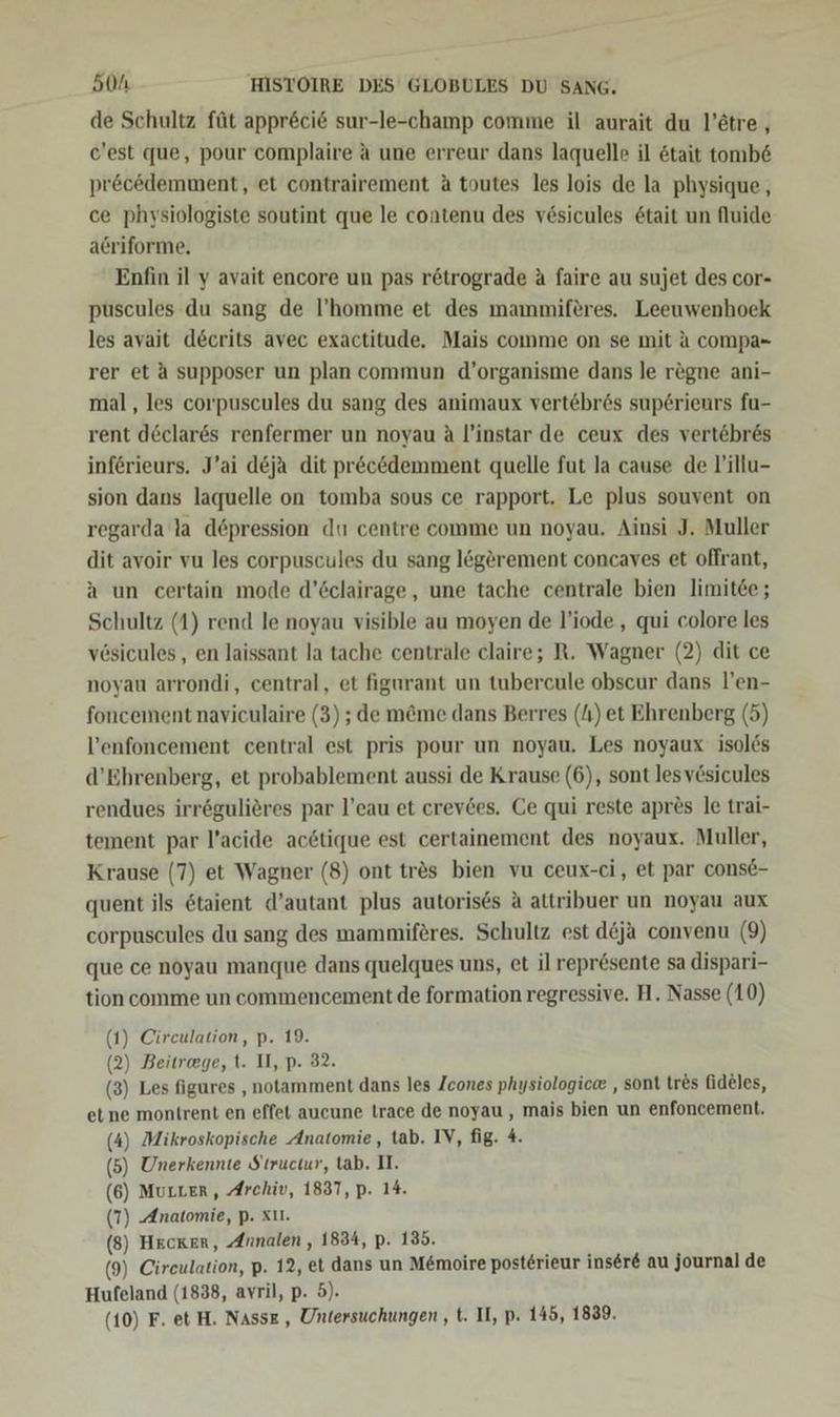 de Schultz füt appr&amp;ci&amp; sur-le-champ comme il aurait du l’etre,, c'est que, pour complaire a une erreur dans laquelle il &amp;tait tomb&amp; pr&amp;cedemment, et contrairement A toutes les lois de la physique, ce physiologiste soutint que le contenu des vesicules &amp;tait un Auide acriforme. Enfin il y avait encore un pas r&amp;trograde A faire au sujet des cor- puscules du sang de l’homme et des mammiferes. Leeuwenhoek les avait decrits avec exactitude. Mais comme on se mit a compa- rer et A supposer un plan commun d’organisme dans le regne ani- mal, les corpuscules du sang des animaux vertebr6s sup6rieurs fu- rent d&amp;clares renfermer un noyau A l’instar de ceux des vertöbres införieurs. J’ai d&amp;ja dit pr&amp;c&amp;demment quelle fut la cause de V’'illu- sion dans laquelle on tomba sous ce rapport. Le plus souvent on regarda la döpression dt centre comme un noyau. Ainsi J. Muller dit avoir vu les corpuscules du sang legerement concaves et offrant, a un certain mode d’öclairage, une tache centrale bien limitee ; Schultz (1) rend le noyau visible au moyen de l’iode , qui colore les vösicules,, en laissant la tache centrale claire; R. Wagner (2) dit ce noyau arrondi, central, et figurant un tubercule obscur dans l’en- foncement naviculaire (3) ; de m&amp;me dans Berres (I) et Ehrenberg (5) l’enfoncement central est pris pour un noyau. Les noyaux isolös d’Ehrenberg, et probablement aussi de Krause (6), sont lesvösicules rendues irrögulieres par l’eau et crevdes. Ce qui reste apres le trai- tement par l’acide ac6tique est certainement des noyaux. Muller, Krause (7) et Wagner (8) ont trös bien vu ceux-ci, et par conse- quent ils &amp;taient d’autant plus autoris6s A attribuer un noyau aux corpuscules du sang des mammiferes. Schultz est d&amp;ja convenu (9) que ce noyau manque dans quelques uns, et il repr&amp;sente sa dispari- tion comme un commencement de formation regressive. H. Nasse (10) (1) Cireulation, p. 19. (2) Beitrege, t. II, p. 32. (3) Les figures , notamment dans les Zcones physiologice , sont tres fideles, et ne montrent en effet aucune trace de noyau, mais bien un enfoncement. (4) Mikroskopische Anatomie, tab. IV, fig. 4. (5) Unerkennte Structur, tab. II. (6) MuLLer, Archiv, 1837, p. 14. (7) Anatomie, p. xu. (8) Hecker, Annalen, 1834, p. 135. (9) Cireulation, p. 12, et dans un M&amp;moire posterieur inser&amp; au journal de Hufeland (1838, avril, p. 5). (10) F. et H. Nasse , Untersuchungen , t. II, p. 145, 1839.