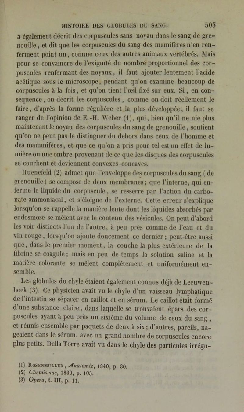 a ögalement decrit des corpuscules sans noyau dans le sang de gre- nouille, et dit que les corpuscules du sang des mamiferes n’en ren- ferment point un, comme ceux des autres animaux vertebr&amp;s. Mais pour se convaincre de l’exiguit€ du nombre proportionnel des cor- puscules renfermant des noyaux, il faut ajouter lentement l’acide acötique sous le mieroscope, pendant qu’on examine beaucoup de corpuseules A la fois, et qu’on tient l’ceil fix&amp; sur eux. Si, en con- sequence, on decrit les corpuscules , comme on doit r&amp;ellement le faire, d’apres la forme r6guliere et la plus developpce, il faut se ranger de l’opinion de E.-H. Weber (1), qui, bien qu’il ne nie plus maintenant le noyau des corpuscules du sang de grenouille , soutient qu’on ne peut pas le distinguer du dehors dans ceux de l!’'homme et des mammiferes, et. que ce qu’on a pris pour tel est un eflet de lu- miere ou une ombre provenant de ce que les disques des corpuscules se courbent et deviennent convexes-concaves. Huenefeld (2) admet que l’enveloppe des corpuscules du sang (de grenouille) se compose de deux membranes; que l'interne, qui en- ferne le liquide du corpuscule,, se resserre par l’action du carbo- nate ammoniacal, et s’cloigne de l’externe. Cette erreur s’explique lorsqu’on se rappelle Ja maniere lente dont les liquides absorb6s par endosmose se mölent avec le contenu des vesicules. On peut d’abord les voir distincts l’un de l’autre, A peu pres comme de l’eau et du vin rouge , lorsqu’on ajoute doucement ce dernier ; peut-Ctre aussi que, dans le premier moment, la couche la plus exterieure de la fibrine se coagule; mais en peu de temps la solution saline et la matiere colorante se melent compleötement et uniformement en- semble. Les globules du chyle &amp;taient egalement connus deja de Leeuwen- hock (3). Ce physicien avait vu le chyle d’un vaisseau Iymphatique de l'intestin se separer en caillot et en serum. Le caillot 6tait form&amp; d’une substance claire , dans laquelle se trouvaient &amp;pars des cor- puscules ayant A peu pr&amp;s un sixieme du volume de ceux du sang, et r&amp;unis ensemble par paquets de deux A six; d’autres, pareils, na- geaient dans le serum, avec un grand nombre de corpuscules encore plus petits. Della Torre avait vu dans le chyle des particules irregu- (1) RoSENMULLER , Anatomie, 1840, p- 30. (2) Chemismus, 1830, p. 105.