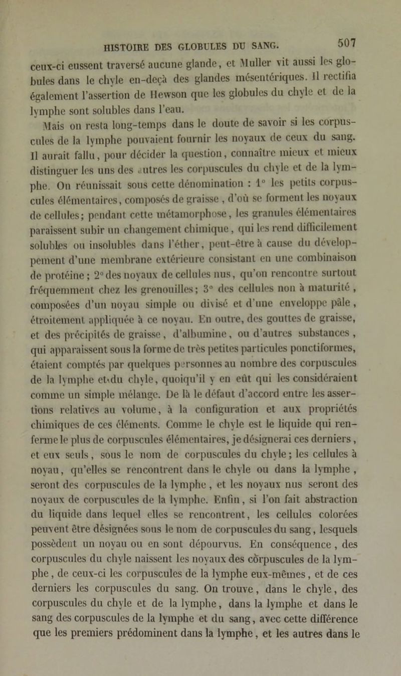 ceux-ei eussent traversd aucune glande, et Muller vit aussi les glo- bules dans le chyle en-deca des glandes mösentöriques. Il rectifia ögalement l’assertion de Hewson que les globules du chyle et de la Iymphe sont solubles dans l’eau. Mais on resta long-temps dans le doute de savoir si les corpus- cules de la Iymphe pouvaient fournir les noyaux de ceux du sang. Il aurait fallu, pour d&amp;cider la question, connaitre mieux et mieux distinguer les uns des autres les corpuscules du chyle et de la Iym- phe. On röunissait sous cette dönomination : 1° les petits corpus- cules ölömentaires, compos6s de graisse , d’oü se forment les noyaux de cellules; pendant cette wnöstamorphose, les granules el&amp;mentaires paraissent subir un changement chimique , qui les rend diflicilement solubles ou insolubles dans l’&amp;ther, peut-@tre A cause du develop- pement d’une membrane extörieure consistant en une combinaison de protöine ; 2° des noyaux de cellules nus, qu’on rencontre surtout fröquemment chez les grenouilles; 3° des cellules non A maturit6 , composdes d’un noyau simple ou divis6 et d’une enveloppe päle , &amp;troitement appliquee A ce noyau. En outre, des gouttes de graisse, et des pröcipit6s de graisse, d’albumine, ou d’autres substances , qui apparaissent sous la forme de trös petites particules ponctiformes, etaient comptes par quelques personnes au nombre des corpuscules de Ja Iymphe etıdu chyle, quoiqu’il y en eüt qui les consid£raient comme un simple mölange. De Ih le defaut d’accord entre les asser- tions relatives au volume, A la configuration et aux propridtes chimiques de ces dlöments. Comme le chyle est le liquide qui ren- ferme le plus de corpuscules &amp;l&amp;mentaires, jed6signerai ces derniers , et eux seuls, sous le nom de corpuscules du chyle; les cellules a noyau, «qu’elles se rencontrent dans le chyle ou dans la Iymphe,, seront des corpuscules de la lymphe, et les noyaux nus seront des noyaux de corpuscules de la Iymphe. Enfin, si l’on fait abstraction du liquide dans lequel elles se rencontrent, les cellules color&amp;es peuvent ötre design6es sous le nom de corpuscules du sang , lesquels possedent un noyau ou en sont d&amp;pourvus. En consöquence , des corpuscules du chyle naissent les noyaux des cörpuscules de la IJym- phe , de ceux-ci les corpuscules de la lymphe eux-mömes, et de ces derniers les corpuscules du sang. On trouve, dans le chyle, des corpuscules du chyle et de lalymphe, dans la lymphe et dans le sang des corpuscules de la lymphe et du sang, avec cette diflörence que les premiers predominent dans la lymphe,, et les autres dans le