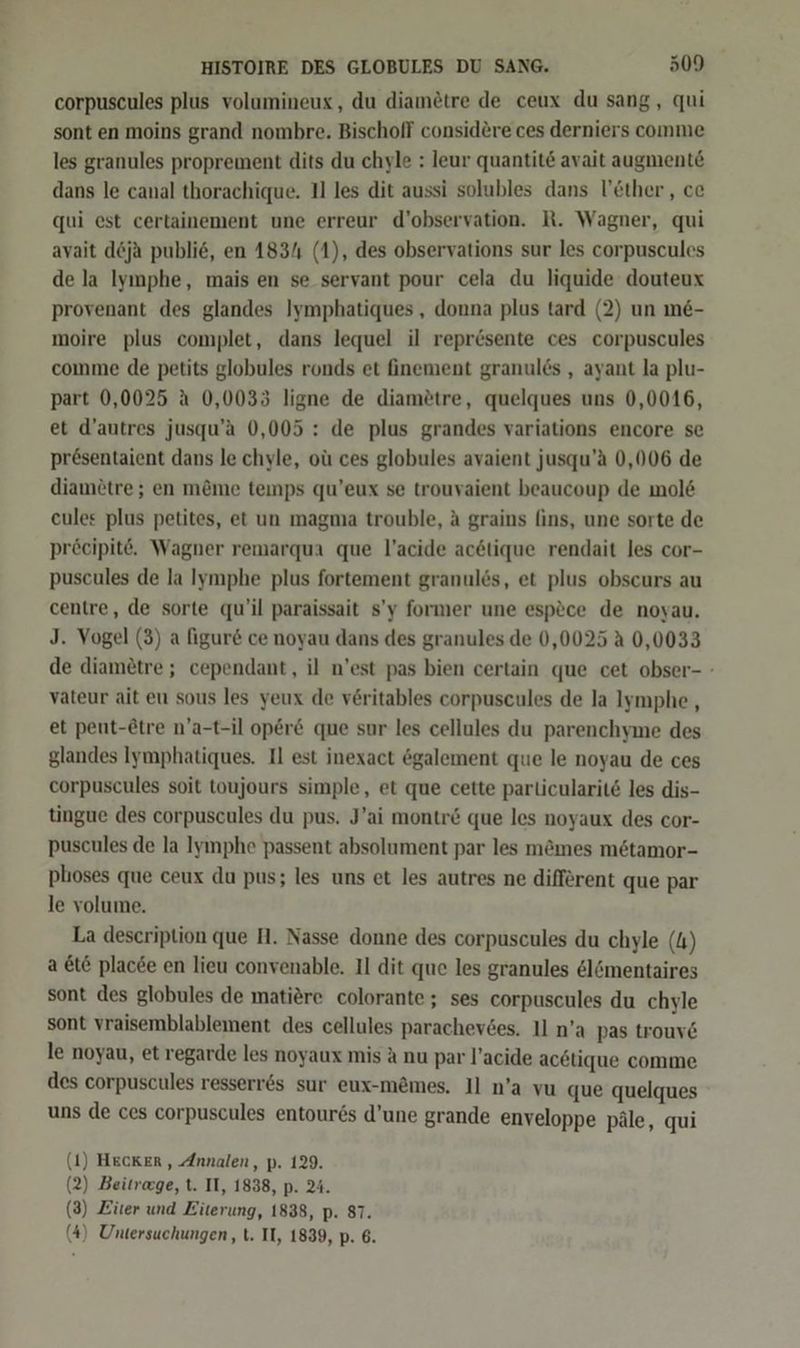 corpuscules plus volumineux, du diamötre de ceux du sang, qui sont en moins grand nombre. Bischoff considere ces derniers comme les granules proprement dits du chyle : leur quantite avait augmente dans le canal thorachique. 11 les dit aussi solubles dans l’&ther, ce qui est certainement une erreur d’observation. R. Wagner, qui ayait deja publie, en 1831 (1), des observations sur les corpuscules de la Iymphe, mais en se servant pour cela du liquide douteux provenant des glandes Iymphatiques , donna plus tard (2) un m&- moire plus complet, dans lequel il reprösente ces corpuscules comme de petits globules ronds et finement granul6s , ayant la plu- part 0,0025 a 0,0033 ligne de diamötre, quelques uns 0,0016, et d’autres jusqu’a 0,005 : de plus grandes variations encore se presentaient dans le chyle, oü ces globules avaient jusqu’a 0,006 de diamötre; en m&me teınps qu’eux se trouvaient beaucoup de mol& eules plus petites, et un magma trouble, A grains fins, une sorte de pröcipite, Wagner remarqua que l’acide ac&tique rendait les cor- puscules de la Iymphe plus fortement granulös, et plus obscurs au centre, de sorte qu’il paraissait s’y former une espöce de noyau. J. Vogel (3) a figur& ce noyau dans des granules de 0,0025 A 0,0033 de diametre; cependant, il n'est pas bien certain que cet obser- - vateur ait eu sous les yeux de veritables corpuscules de la lymphe , et peut-Ötre n’a-t-il opere que sur les cellules du parenchyme des glandes Iymphatiques. Il est inexact &galement que le noyau de ces corpuscules soit toujours simple, et que cette parlicularit& les dis- tingue des corpuscules du pus. J’ai montr& que les noyaux des cor- puscules de la Iymphe passent absolument par les mömes mötamor- phoses que ceux du pus; les uns et les autres ne different que par le volume. La description que H. Nasse donne des corpuscules du chyle (4) a te placde en lieu convenable. Il dit que les granules &lömentaires sont des globules de matiöre colorante; ses corpuscules du chyle sont vraisemblablement des cellules parachevses. Il n’a pas trouve le noyau, et regarde les noyaux mis A nu par l’acide acetique comme des corpuscules resserr&s sur eux-m&mes. Il n’a vu que quelques uns de ces corpuscules entour6s d’une grande enveloppe päle, qui ) Hecker, Annalen, p. 129. ) Beitrage, t. II, 1838, p. 24. ) Eiter und Eiterung, 1838, p. 87. ( ( ( (4) Untersuchungen, t. II, 1839, p. 6. ı 2 3 4
