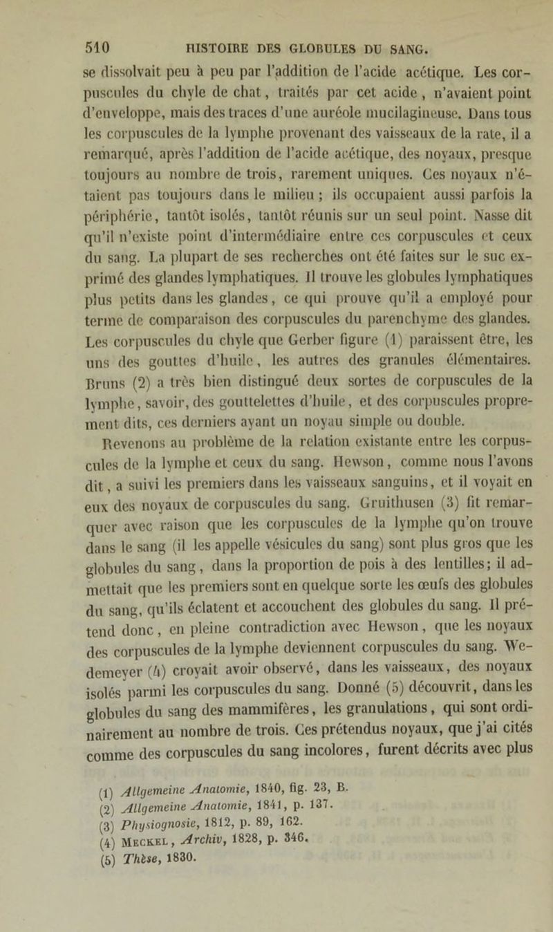 se dissolvait peu A peu par l’addition de l’acide acötique. Les cor- puscules du chyle de chat, traitös par cet acide, n’avaient point d’enveloppe, mais des traces d’une aur&ole mucilagineuse, Dans tous les corpuscules de la Iyınphe provenant des vaisseaux de la rate, il a remarqud, apres l’addition de l’acide acctique, des noyaux, presque toujours au nombre de trois, rarement uniques. Ges noyaux n’e- taient pas toujours dans le milieu ; ils occupaient aussi parfois la p6ripherie, tantöt isol6s, tantöt r&unis sur un seul point. Nasse dit qu’il n’existe point d’intermödiaire entre ces corpuscules et ceux du sang. La plupart de ses recherches ont 6t6 faites sur le suc ex- prim6 des glandes Iymphatiques. Il trouve les globules Iyrnphatiques plus petits dans les glandes, ce qui prouve qu’il a employ& pour terme de comparaison des corpuscules du parenchyme des glandes. Les corpuscules du chyle que Gerber figure (1) paraissent @tre, les uns des gouttes d’huile, les autres des granules &l@mentaires. Bruns (2) a trös bien distingu& deux sortes de corpuscules de la Iymphe, savoir, des gouttelettes d’huile, et des corpuscules propre- ment dits, ces derniers ayant un noyau simple ou double. Revenons au probleme de la relation existante entre les corpus- cules de la Iymphe et ceux du sang. Hewson, comme nous l’avons dit , a suivi les premiers dans les vaisseaux sanguins, et il voyait en eux des noyaux de corpuscules du sang. Gruithusen (3) fit remar- quer avec raison que les corpuscules de la Iymphe qu’on trouve dans le sang (il les appelle vesicules du sang) sont plus gros que les globules du sang , dans la proportion de pois a des lentilles; il ad- mettait que les premiers sont en quelque sorte les aufs des globules du sang, qu’ils &clatent et accouchent des globules du sang. Il pr&- tend donc, en pleine contradiction avec Hewson, que les noyaux des corpuscules de la lymphe deviennent corpuscules du sang. We- demeyer (4) eroyait avoir observ6, dans les vaisseaux, des noyaux isolös parmi les corpuscules du sang. Donne (5) decouvrit, dans les globules du sang des mammiferes, les granulations, qui sont ordi- nairement au nombre de trois. Ges pretendus noyaux, que j'ai cites comme des corpuscules du sang incolores, furent decrits avec plus (1) Allgemeine ‚Anatomie, 1840, fig. 23, B. (2) Allgemeine ‚Anatomie, 1841, p. 187. (3) Physiognosie, 1812, p. 89, 162. (4) MECKEL, Archiv, 1828, p. 346. (5) These, 1830.