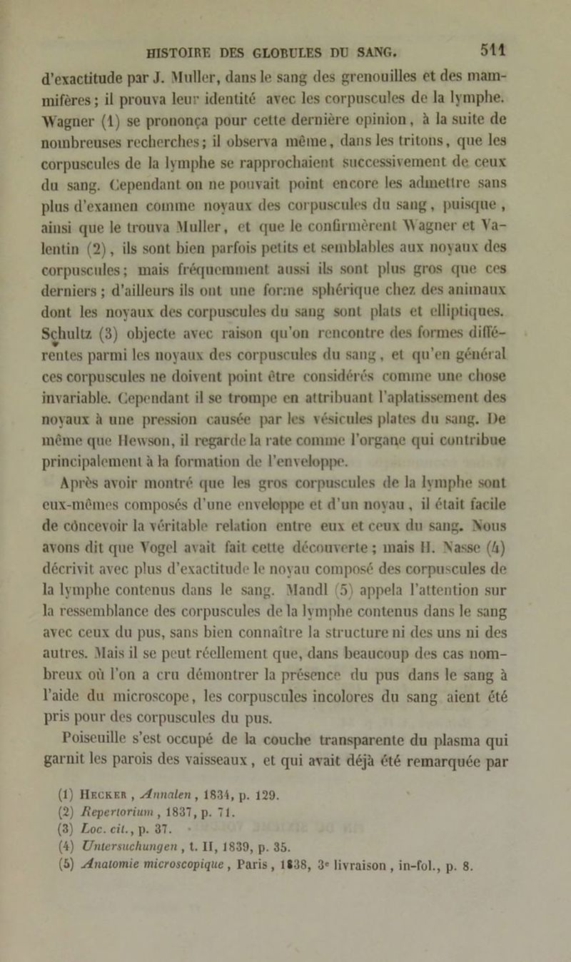 d’exactitude par J. Muller, dans le sang des grenouilles et des mam- miferes ; il prouva leur identitö avec les corpuscules de la Iymphe. Wagner (1) se prononga pour cette derniere opinion, A la suite de nombreuses recherches; il observa m&amp;me, dans les tritons, que les corpuseules de la lymphe se rapprochaient successivement de ceux du sang. Cependant on ne pouvait point encore les admettre sans plus d’examen comme noyaux des corpuscules du sang, puisque , ainsi que le trouva Muller, et que le confirmerent Wagner et Va- lentin (2), ils sont bien parfois petits et semblables aux noyaux des corpuscules; mais fr&amp;quemment aussi ils sont plus gros que ces derniers ; d’ailleurs ils ont une forme sphörique chez des animaux dont les noyaux des corpuscules du sang sont plats et elliptiques. Schultz (3) objecte avec raison qu'on rencontre des formes difle- rentes parmi les noyaux des corpuscules du sang, et qu’en gen6ral ces corpuscules ne doivent point etre consid6er6s comme une chose invariable. Gependant il se trompe en attribuant l’aplatissement des noyaux A une pression causee par les vesicules plates du sang. De möme que Hewson, il regarde la rate comme l’organe qui contribue prineipalement A la formation de l’enveloppe. Aprös avoir montr&amp; que les gros corpuscules de la Iymphe sont eux-mömes compos6s d’une enveloppe et d’un noyau, il &amp;tait facile de cöncevoir la veritable relation entre eux et ceux du sang. Nous avons dit que Vogel avait fait cette decouverte ; mais H. Nasse (4) deerivit avec plus d’exactitude le noyau compos&amp; des corpuscules de la lymphe contenus dans le sang. Mandl (5) appela l’attention sur la ressemblance des corpuscules de la lymphe contenus dans le sang avec ceux du pus, sans bien connaitre la structure ni des uns ni des autres. Mais il se peut r&amp;ellement que, dans beaucoup des cas nom- breux ot l!’on a cru d@montrer la prösence du pus dans le sang A laide du microscope, les corpuscules incolores du sang aient &amp;t&amp; pris pour des corpuscules du pus. Poiseuille s’est oceup&amp; de la couche transparente du plasma qui garnit les parois des vaisseaux, et qui avait deja &amp;t&amp; remarquee par (1) Hecker , Annalen , 1834, p. 129. (2) Repertorium , 1837, p. 71. (3) Zoe. eit., p. 37. (4) Untersuchungen , t. II, 1839, p. 35.