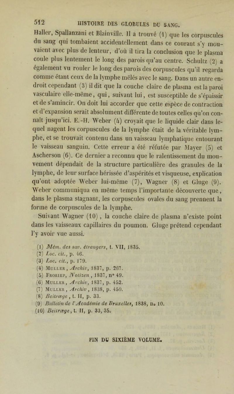 Haller, Spallanzani et Blainville. Il a trouv6 (1) que les corpuscules du sang qui tombaient accidentellement dans ce courant s’y mou- vaient avec plus de lenteur, d’oü il tira la conclusion que le plasma coule plus lentement le long des parois qu’au centre. Schultz (2) a €galement vu rouler le long des parois des corpuscules qu’il regarda comme £tanı ceux de la lymphe meles avec le sang. Dans un autre en- droit cependant (3) ildit que la couche claire de plasına est la paroi vasculaire elle-m&amp;me, qui, suivant lui, est susceptible de s’epaissir et de s’amincir. On doit lui accorder que cette esp&amp;ce de contraction et d’expansion serait absolument diff@rente de toutes celles qu’on con- nait jusqu’ici. E.-H. Weber (4) croyait que le liquide clair dans le- quel nagent les corpuscules de la Ilymphe &amp;tait de la vöritable Iym- phe, et se trouvait contenu dans un vaisseau Iymphatique entourant le vaisseau sanguin. Cette erreur a 6t6 r&amp;fut6e par Mayer (5) et Ascherson (6). Ce dernier a reconnu que le ralentissement du mou- vement döpendait de la structure particulire des granules de la Iymphe, de leur surface höriss6e d’asperites et visqueuse, explication qu’ont adoptee Weber lui-m&amp;me (7), Wagner (8) et Gluge (9). Weber communiqua en m&amp;me temps l’importante d&amp;couverte que, dans le plasma stagnant, les corpuscules ovales du sang prennent la forme de corpuscules de la Iymphe. Suivant Wagner (10), la couche claire de plasma n’existe point dans les vaisseaux capillaires du poumon. Gluge pretend cependant l’y avoir vue aussi. (1) Mem. des sav. &amp;trangers, t. VII, 1835. (2) Loc. cit., p. 46. (3) Zoe. eit., p. 179. (4) Mutter, Archiv, 1837, p. 267. (5) Frorıer, [Votizen , 1837, n° 49. 6) MuLLer, Archiv, 1837, p. 452. ’ 7) MuLLer, Archiv, 1838, p. 450. . 8) Beitreege ‚t. II, p. 33. 9) Bulletin de U! Academie de Bruxelles, 1838, ns 10. 10) Beürwge,t. II, p. 33, 35: ( ( ( ( ( FIN DU SIXIEME VOLUME,