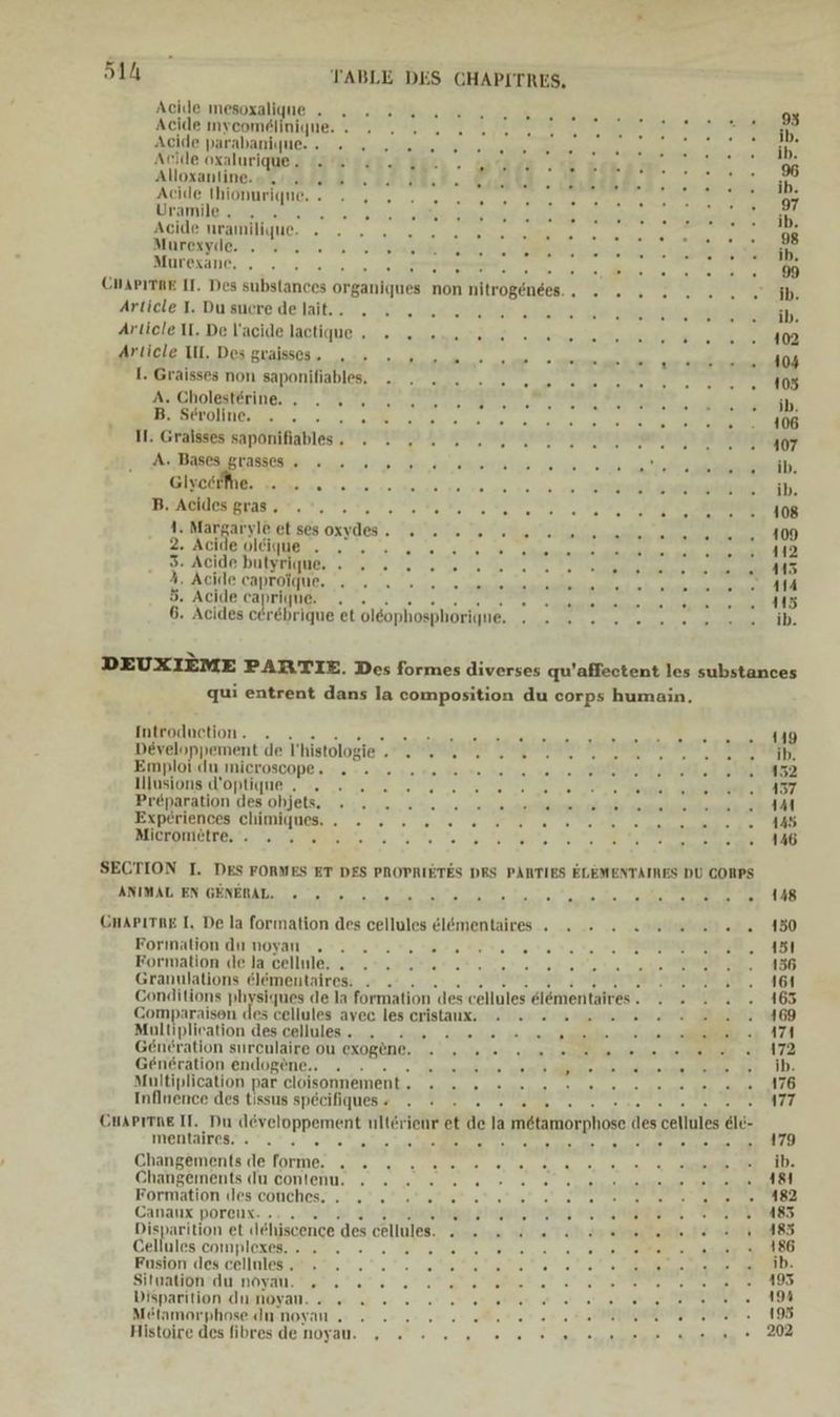51h TABLE DES CGHAPITRES, Adllenmesoxalluue „u... 7 Ste 20 zu 2 EHE Be re‘ Acide mycomelinique. » 2 2 2 22 .. i . ee 2 lin AGldE NAHAbAUHE, au io: 464.1 Sabehprer IE. auge bar A na ak De ra Acide oxalurique. IS nal. Auıı. Wera de Bam. u % Alloxanline.o. 2 2... 8. Ga IE 2 7 9 250 DEP Er |) Acide thionuriqne.. » .. . ER: . .. a 07: Uramile , RE A ci ; ’ er een Acide nramilique. ». .» 2... RR . . a #208 PLORBRYTIOG. Pan 1. Mi. Es BE EN Dr A a RENE Murexane, , . 2 ARE En : 9 CmAPITRE II. Des substances organiques non nitrogenees., . . - Articte ToDukade la. midi Heine Aeelaeı Pe 700 21), Article IL. De l’acide lactique . » 2 +... 5 ar ? . PELEGNER RETTET TINIRE 7a ee RE > 0 rau I. Graisses non saponifiables. Aucholagferiier. . A ns ER? .. ». une r BU HELONDERGE os. 0 te a han. ut, 0, RR 106 II: Graisses saponifiables. . . 2 22 .. A EBENEN a TER WE. BU RE PUR nei GISORIUE dis uo. ve ne 2 ckna ae wen ne re ne ee re I, BERGER BAR IN Yo een OBese BRETT AMBIHERHLSIRODBRS OXYdde!. OSEVErEn. Wat na Ed a 2. Acide oleique . FO NE ET a: ve: Blur zuihe ie 112 3. Acide butyrique. . . 2. 2... . Br ern AA PORSCHE 1080 1111 oe EN CH tere 114 3: ACHdE Canminue . + . 6 e, Jare Be . 115 6. Acides cerebrique et ol&amp;ophosphorigqne, EEE: ib. DEUXIEME PARTIE. Des formes diverses qu’affectent les substances qui entrent dans la composition du corps humain, HEIRRSTERLOTIS: 0. 250.27. 10 45200072 Male an u T2E aaa d E Enee a) Devalonpemenit'de'T’histologie‘ „TRUE Srupunken A MTRERTER I ST TUR Emploldn,nicrosoopes -. - en. 1.40 Hei tech na, nal re PORN HE SE BED AUNBIONALLONNGNB.. 20 20 une ee a RT Brenaraon.des.ohlelscn 2, 4,4%... 44.4.40...0n anaieee eeee JERDELIENDERFCHINUNURS, - - e . 010 6 Dee ee een 145 RA ne Ag a a a ER euren Sl: SECTION I. DES FORMES ET DES PROPRIETES DRS PARTIES ELEMENTAIRES DU CORPS REIWÄUTENTORNERATE, 2 were 0. Te heim Nie Zen > 0 10/00 7u_ #20 ABER ige GHAPITRE I, De la formation des cellules elömentaires . » 2 2 2 2 u 272.150 Eorimationdnmoyan ».+.:.°.*. 70-000. to rot. ne» MNBREGEE, 481 Kormationdelateellulas.e ann lr 0 sn n E EE IB Granulations elementaires. . . Amer u, ABI Conditions physiques de la formation des cellules elementaires. . » . . . 165 Comparaison des cellules avec les cristaux. : = = 2 2 2 2 2 202.20246 Mültiplication des;callulesı ers mp: armenlsel 1 0a Amen unerien e 474 Generation surculaire ou exogene. . v2 un en mn een. 172 Generation endogene.. 0 Imisins ya) Mehlineeamnaitee Hit ID Multiplication par.clöisonnemenk. ., ., + eunens uuusınenseseme ger uni 6 Inühencerdes tissus spechHuesz. v 20 el N ER CuAPiTne II. Du developpement ulterienr et de Ja m&amp;tamorphose des cellules eld- TDBINAITGR FE 9 u en a ee erde 179 GBangempnis.de'forme, us. z. oe our ae 6 a et: Ghangements du’oonienu, 2 =...) ee a ee NE Formation ldestcouches; .” „* fer 02 28 2% 4% 0% 2 SPEER Dalatız BOrOnS: . ..„.SEHLal Ol sreluEOADOn PIA PULS UNEG Sr PEREEEREE EEE Disparition et dehiscence des cellules. ©» 2 2 2 man a nle .a HA CAllnlesicönploxeae ce. . . Min Were Me. 2 RE A Kosior. deu chllhleBmpn a . ' 2°... 0 TR SE nn SIITRHONFALUENDYAU. Dar. 0 2 2 een bispanition Aushöyan. Au 0 0 0 0 or en ne er es BRENNT. 2 ZUSUHUGIICHIIDKERTGE.NOTAU:. 5 0 a ae ee ee