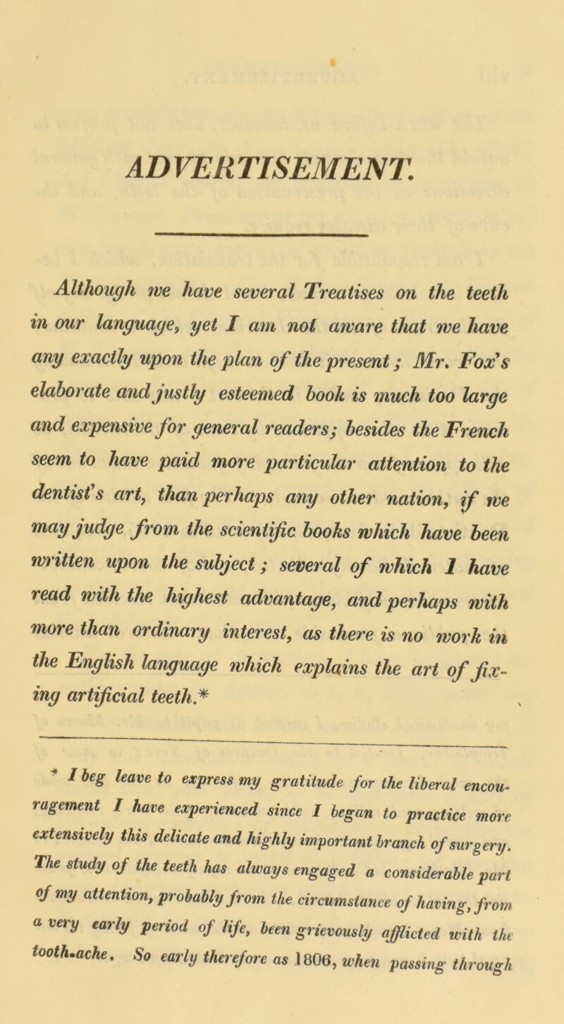 ADVERTISEMENT. Although we hâve several Treatises on the teetli in our language, y et I arn nol atvare that we hâve any exactly upon the plan of the présent ; Mr. Fox's elaborate andjustly esteemed book is much too large and expensive for general readers; besides the French seem to hâve paid more particular attention to the dentist's art, than perhaps any other nation, if we mayjudge from, the scientific books which liave been written upon the subject ; several of which 1 hâve read with the highest advantage, and perhaps with more than ordinary interest, as there is no work in the English language which explains the art of jïx- ing artificial teeth * * Ibe8 leave t0 exPress ™J gratitude for the liberal encou- ragement 1 hâve experienced since 1 began to practice more extensively this délicate and highly important branch ofsurgery. The study of the teeth has always engaged a considérable part ofmy attention, probably from the circumstance of having, from u very early period of life, been grievously afflicted with the toothnache. So early therefore as 1806, when passing through