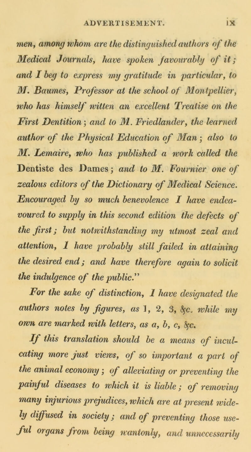 men, among tvhorn are the distinguished authors of the Medical Journals, hâve spoken javourably of it ; and I heg to express mg gratitude in particular, io M. Baumes, Prof essor at the school of Montpellier, rvho has himself witten an excellent Treatise on the First Dentition ; and lo M. Friedlander, the learned author of the Physical Education of Man ; also to M. Lemaire, rvho has published a worlt called the Dentiste des Dames ; and to M. Fournier one of zealous editors of the Dictionary of Medical Science. Encouraged hy so much benevolence I hâve endea- voured to supply in tins second édition the defects of the first ; but notwithstanding my utmost zeal and attention, 1 hâve probably still failed in atlaining the desired end ; and hâve therefore again to solicit the indulgence of the public.” For the sake of distinction, 1 hâve designated the authors notes by figures, as], 2, 3, fyc. rvliile my orvn are marked tvith letters, as a, b, c, Sçc. If this translation should be a means of incuU cating more just viervs, of so important a part of the animal economy ; of alleviating or preventing the painful diseases to rvliich it is liable ; of removing many injurious préjudices, which are at présent mide- ly diffused in society ; and of preventing those use- fui organs from being uvantonly, and unnccessarily