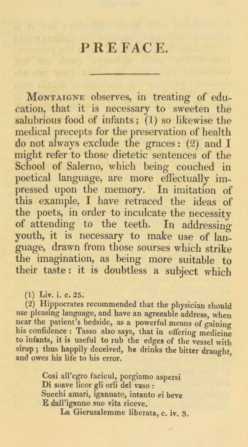 PRE FACE. Montaigne observes, in treating of édu- cation, that it is necessary to sweeten the salubrious foocl of infants; (1) so likewise the medical precepts for the préservation of liealth do not always exclude the grâces : (2) and I miglit refer to those dietetic sentences of the Scliool of Salerno, which being couched in poetical language, are more effectually im- pressed upon the memory. In imitation of this example, I hâve retraced the ideas of the poets, in order to inculcate the necessity of attending to the teeth. In addressing youth, it is necessary to make use of lan- guage, drawn from those sourses which strike the imagination, as being more suitable to their taste : it is doubtless a subject which (1) Liv. i. c. 25. (2) Hippocrates recommended that the physician should use pleasing language, and hâve an agreeable address, when near the patientas bedside, as a powerful means of gaining his confidence : Tasso also says, that in offering medicine to infants, it is useful to rub the edges of the vessel with sirup ; thus happily deceived, he drinks the bitter draught, and owes his life to his error. Cosi airegro facicul, porgiamo aspersi Di soave licor gli orli del vaso : Succhi amari, igannato, intanto ei beve E daH’iganno suo vita riceve.