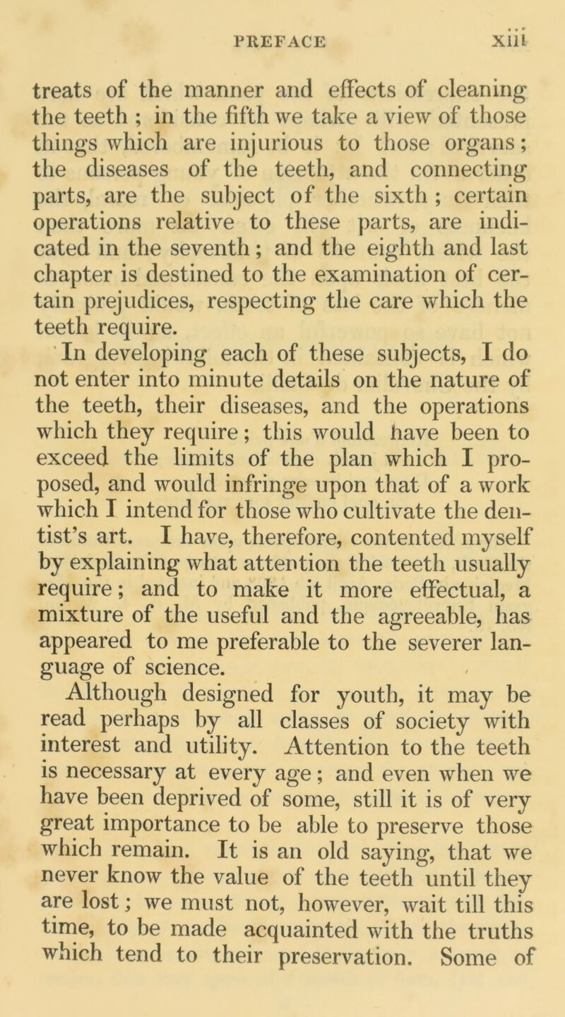 treats of the manner and effects of cleaning the teeth ; in the fifth we take a view of those things which are injurious to those organs ; the diseases of the teeth, and connecting parts, are the subject of the sixth ; certain operations relative to tliese parts, are indi- cated in the seventh ; and the eighth and last chapter is destined to the examination of cer- tain préjudices, respecting the care which the teeth require. In developing eacli of these subject s, I do not enter into minute details on the nature of the teeth, tlieir diseases, and the operations which they require ; this would hâve been to exceed the limits of the plan which I pro- posed, and would infringe upon that of a work which I intend for those who cultivate the den- tist’s art. I hâve, therefore, contented myself by explaining what attention the teeth usually require ; and to make it more effectuai, a mixture of the useful and the agreeable, has appeared to me préférable to the severer lan- guage of science. Although designed for youth, it may be read perhaps by ail classes of society with interest and utility. Attention to the teeth is necessary at every âge ; and even when we hâve been deprived of some, still it is of very great importance to be able to preserve those which remain. It is an old saying, that we never know the value of the teeth until they are lost ; we must not, however, wait till this time, to be made acquainted with the truths which tend to their préservation. Some of