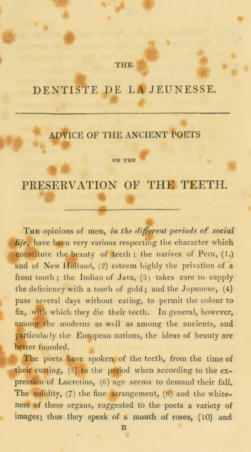 THE DENTISTE DE LA JEUNESSE. ADVICE OF THE ANCIENT POETS t toi ON THE M 0 PRESEKVATION OF THE TEETH. The opinions of men, in the different periods of social life, hâve been very varions respecting the character which constitute the beauty of teeth ; the natives of Peru, (I.) and of New Holland, (2) esteern highly the privation of a front tooth ; the Indian of Java, (3) takes care to supply the deficiency with a tooth of gold; and the Japanese, (4) pass several days without ealing, to permit the colour to fix, with which they die their teeth. In general, however, among the modems as well as among the ancients, and particulaily the European nations, the ideas of beauty are better founded. The poets hâve spoken of the teeth, from the time of their cutting, (5) to the period when according to the ex- pression of Lucretius, (6) âge seems to demand their fall. The solidity, (7) the fine arrangement, (8) and the white- ness of these organs, suggested to the poets a variety of images; thus they speak of a mouth of roses, (10) and B