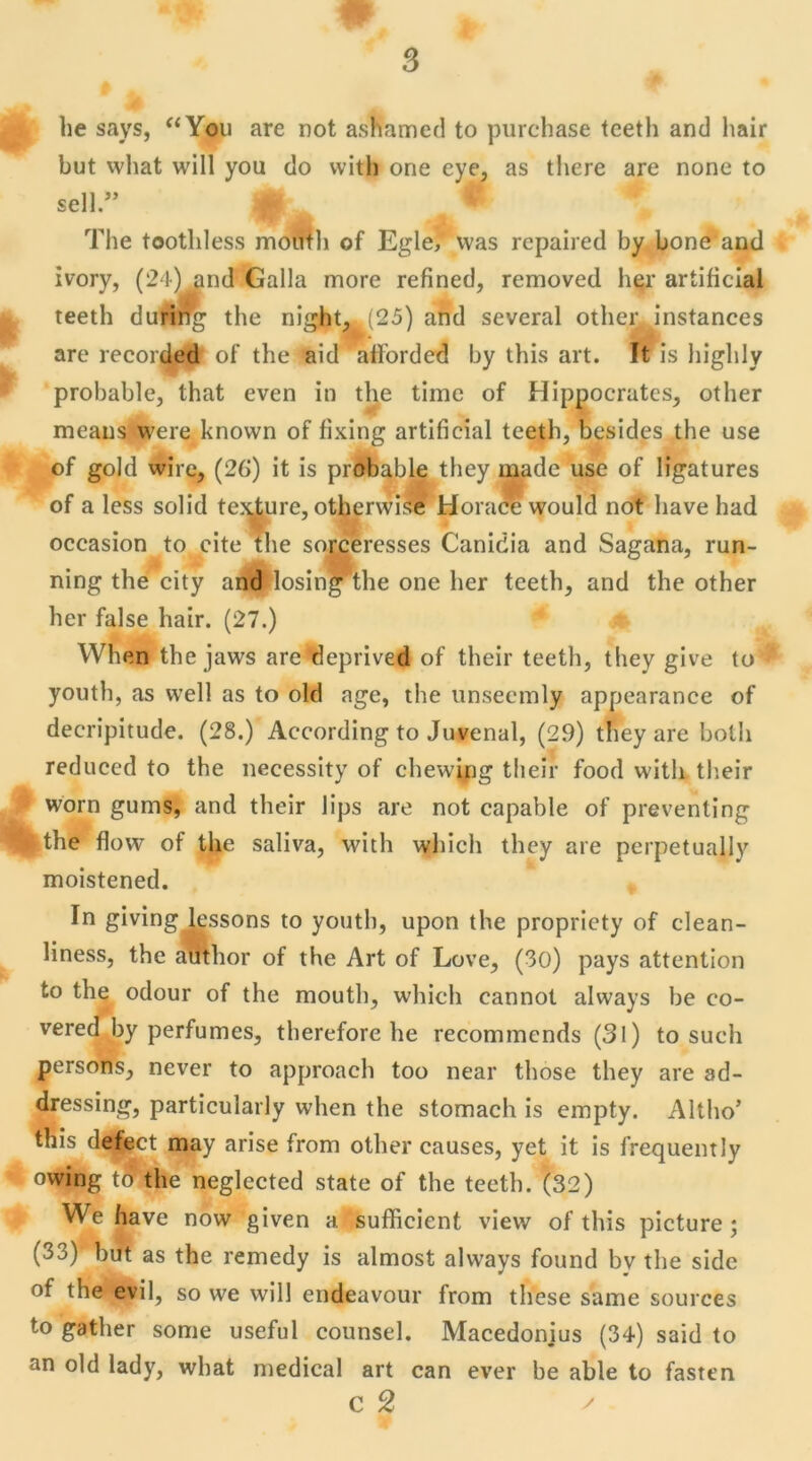 he says, “You are not asWamed to purchase teeth and hair but what will you do vvith one eye, as there are none to sell.” * The tootliless montli of Egle, vvas repaired by bone and ivory, (24) and Galla more refined, removed lier artificial teeth duriilg the night, .(25) and several other instances are recorded of the aid afforded by this art. It is highly probable, that even in the time of Hippocrates, other means were knovvn of fixing artificial teeth, besides the use of gold wire, (2G) it is probable they made use of ligatures of a less solid texture, otherwise Horace would not bave had occasion to cite the sorceresses Canidia and Sagana, run- ning the city and losing^the one lier teeth, and the other lier false hair. (27.) When the jaws arc deprived of their teeth, they give to* youth, as vvell as to old âge, the unseemly appearance of decripitude. (28.) According to Juvenal, (29) they are boih reduced to the necessity of cliewing their food vvith their worn gums, and their lips are not capable of preventing |the flow of the saliva, vvith whicli they are perpetually moistened. In giving lessons to youth, upon the propriety of clean- liness, the atitlior of the Art of Love, (30) pays attention to the odour of the mouth, which cannot always be co- vered by perfumes, therefore lie recommcnds (31) to such persons, never to approach too near those they are ad- dressing, particularly when the stomach is empty. Altho’ this defect may arise from other causes, yet it is frequently owing to the neglected State of the teeth. (32) We hâve now given a suffîcient view of this picture ; (33) but as the remedy is almost always found bv the side of the evil, so we will endeavour from these same sources to gather some useful counsel. Macedonjus (34) said to an old lady, what medical art can ever be able to fasten c 2 y
