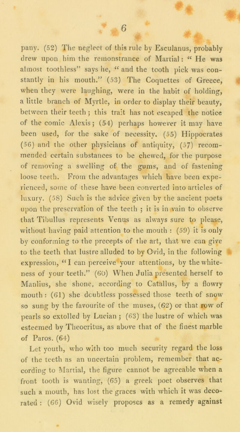 pany. (52) The negleet of this rule by Esculanus, probably drew upon him the reinonstrance of Martial : “ He was almost toothless” says he, u and the tooth pick was con- stantly in his mouth.” (53) The Coquettes of Greece, when they were laughing, were in the habit of holding, a little braneh of Myrtle, in order to display their beauty, between their teetli ; this trait lias not escaped the notice of the comic Alexis ; (54) perhaps however it may hâve been used, for the sake of neeessitv. (55) Hippocrates (56) and the other physicians of antiquity, (57) recom- mended certain substances to be chewed, for the purpose of removing a svvelling of the gums, and of fastening loose teeth. From the advantages which hâve been expe- rienced, some of these bave been converted into articles of luxury. (58) Such is the ad vice given by the ancient poets upon the préservation of the teeth ; it is in vain to observe that Tibullus represents Venus as alvvays sure to plcase, without having paid attention to the mouth : (59) it is only by conforming to the precepts of the art, that we can give to the teeth that lustre alluded to by Ovid, in the following expression, “I can perceive your attentions, by the vvhite- ness of your teeth.” (6ü) When Julia presented herself to Manlius, she shone, according to Catallus, by a flowry mouth: (61) she dcubtlcss possessed those teeth of snow so sung by the favourite of the muses, (62) or that row of pearls so extolled by Lucian ; (63) the lustre of which was esteemed by Theocritus, as above that of the finest marble of Paros. (64) Let youth, who with too much security regard the loss of the teeth as an uncertain problem, remember that ac- cording to Martial, the figure cannot be agreeable when a front tooth is wanting, (65) a greek poet observes that such a mouth, bas lost the grâces with which it was deco- rated : (66) Ovid wisely proposes as a remedy against