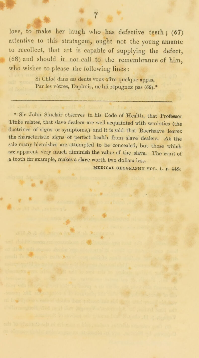 attentive to tliis stratageni, ouglit not the young amante to recollect, that art is capable of supplying the defect, (68) and should it not call to the remembrance of him, who wislies to pieuse the following Unes : Si Chloé dans ses dents vous offre quelque appas, Par les vôtres, Daphnis, ne lui répugnez pas (G9).* • Sir John Sinclair observes in his Code of Health, that Professor Tinke relates, that slave dealers are well acquainted with semiotics (the doctrines of signs or symptoms,) and it is said that Boerhaave leamt the characteristic signs of perfect health from slave dealers. At the sale many bleraishes are attempted to be concealed, but those which are apparent very much cüminish the value of the slave. The want of a tooth for example, makes a slave worth two dollars less. MEDICAL GEOGRAPHY VOL. 1. P. 449.