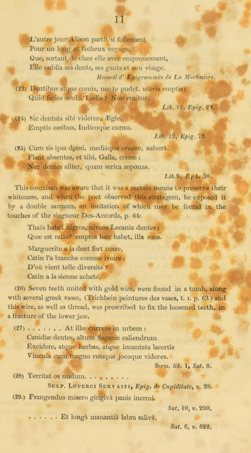 ‘yE’autre jour Alison partit‘si follement Pour un long et fâcheux voyage, Que, sortant de chez elle avec empressement. ^ Elle oublia ses dents, ses gants et sou visage. ^ Recueil d’ Epis rammès de La Martiniere. & m W ■ <* J»- (23) Dentihus atque comis, necte pudet. uteris,emplis ; Qtiîd faciès oculo, Lœlia ? Non emitur. “ Lib. 12, Epi g. 2% £21) Sic dentata sibi videtur, ÆglerJ ’M' - Emptis ossibus, Indicoque curnu. m . sa. Lit if'Epig 73. « (25) Cum sis ipsa dpmi, media que ornerc, suburâ. Fiant absentes, et tibi, Galla, comæ : Nec dentes aliter, quam serica reponas. 7.20.9, Eph. 38. This courtisan was aware tliat it vas a certain means to preserve their whiteness, and when the poet observed this stratagem, he exposed it by a double sarcasm, an imitation of which may be found infc the touches of the siçgneur Des-Accords, p. 64: JÊbL ÆÊto. jk« Thaïs habet nigros, niveos.Lecania dentes; Quæ est ratio? 'emptos hæc habet, ilia suos. Marguerite a la dent fort noire, Catin l’a blanche comme ivoire : D’où vient telle diversité ? Catin a la sienne acheté. (2G) Seven teeth United with gold vire, were found in a tomb, along with several greek vases, (Trichbein peintures des vases, t. i. p. G3.) and this wire, as well as thread, was pi'escribed to fix the loosened teeth, in a fracture of the lower jaw. (27) At illæ currere in urbem : . « |[- Canidiæ dentes, altum Saganæ caliendrum * Excidere, atcjue herbas, atque incantata lacertis V incul a cum magno risuque jocoque videres.  w M Serra, lib. 1, Sat. 8. (28) Territat os nudum. ........ Sulp. Luperci Serv asti, Epig. de Cupiditatey v. 38. (29.) Frangendus misero giiÇvâ panis inerm*. Sat, 10, v. 200. Et longâ manantiâ labra saliva.