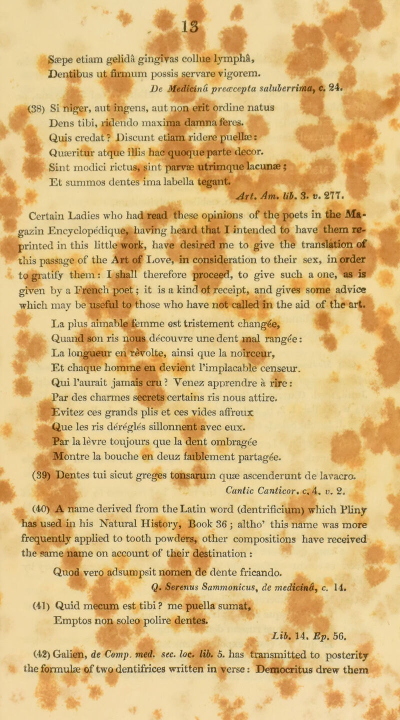 gæpe etiam gelidâ gingïVas collae lymphâ, Dentibus ut finiuim possis servare vigorem. ^ pKflH JHj JJe Medicinu preœcepta saluberrima, C. 24. (38) SI niger, aut ingens, aut non erit ôrdine natus Dons tibi, rklcndo maxiMt damna férus. Qui.s credat? Discunt ctiam ridere puella:: 'fà - Quæritür atque illis hac quoque parte décor. j| Sint modici rictus, sint parvæ utrimquelacunæ ; Et summos dentés ima labella tegant. Certain Ladies who had read these opinions of the poets in the Ma* gazin Encyclopédique,! having lieard that I iritended to bave them re- printed in this little work, hâve desired me to give the translation of this passage of the Art of Lové,'in considération to their sex, inorder togratify them: I shah therefore proceed, to give such a one, as is given by a Erench poet ; it is a kind of receipt, and gives some advice winch may be useful to those who hâve not called in the aid of the art. La plus aimable femme est tristement changée, f Quand son ris nous découvre une dent mal rangée : La longueur en révolte, ainsi que la noirceur, Et chaque homme en devient l'implacablecenseur. Qui l’aurait jamais cru ? Venez apprendre à rire : Par des charmes secrets certains ris nous attire. Evitez ces grands plis et ces vides affreux Que les ris déréglés sillonnent avec eux. Par la lèvre toujours que la dent ombragée Montre la bouche en deuz faiblement partagée. (39) Dentes tui sicut greges tonsarum quæ ascenderunt de lavacro. C'untic Canticor. c, 4. v. 2. (40) A name derived from the Latin word (dentrifieium) which Pliny has used in his Natural History, Book 36 ; altho’ this name was more frequently applied to tooth powders, other compositions hâve received the same name on account of their destination : Quod vero adsumpsit nomen de dente fricando. Q. Serenus Sammonicus, de medicinâ, c. 14. (41) Quid mecum est tibi ? me puella sumat, Emptos non soleo polire dentes. Lib. 14. Ep. 56. (42) Galien, de Comp. med. sec. loc. lib. 5. has transmitted to posterity the formula: of two dentifrices written in verse : Democritus drew them 0