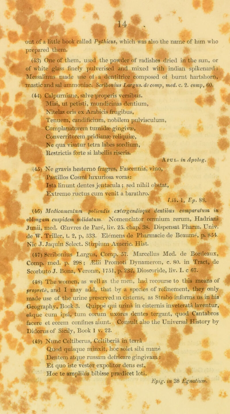 STl • 1 but of a little book called Pythicus, whieh was also the name of him who préparée! them. (43) One of them, used. the powder of radishes dried in the sun, or of whit&Sglass finely pulverised and mixed with indian spikenard : Messalinus ruade use of a dentifrice composed of burnt hartshom, mastic and sal ammoniac. Scribonius Largua. de comp, med. c. 2. comp, 60. * (44), Calpumiane, salve properis versibus. Misi, ut petisti, mundicinas Pentium, Nitelas oris ex Arabicis frugibus, yTenuem, candificiirm, nobilem pulviscuium, ’Complanatorem tiunidæ gingivæ, Converritorem pridianæ reiiquiæ, Ne qua visatur tetra labes sordium, |. Restrictis forte si labellis riseris. Avvl. in Apolog. k 45) Ne gravis hestemo fragres, Fascennia, vino, Pastillos Cosmi luxuriosa voras: Ista linunt dentes jentacula ; sed nihil obstat, Extremo ructus cum venit a barathro. ^ ^ M ■- W JE: Pib. 1, Ep. 89.P. (46) Medicamcnluni polïendis extergendisque dentïous comparution in oblongam cuspidem^solidatum. Nomenclaton omnium rerum, Hadriani Junii, med. Œuvres de Paré, liv. 25. chapj 38. Dispensât Pharm. Unir, de W. Triller, t. 2, p, 533. Elémens de Pharmacie de Beaumé, p. 854. Nie J. Jaquiri Select. Stfrpium Americ. Hist.  '.M (47) Scribonius Largus, Comp. 57. Marcellus Med. de Bordeaux, Comp. med. p. 298; Elii Promoti Dvnameron, c. 80. in Tract, pie Scorbuto J. Bona, Veronæ, 1751, p. 232, Dioscoride, liv. I. c 67. (48) The women, as well as the mèn, hau recourse to this means of propreté, and I may add, that by,a species of refinement, they only made use of the urine preserved m cisterns, as Strabo informa us in his Geography, Book 3. Quippè qui urina in cisternis inveteratâ laventur, eâque cum ipsi, tum edrum uxores dentes tergant, quod Cantabros facere et eorem confines aiunt. Consultalso the UniversaPHistory by Didorus of Sicily, Book 1 v. 22. (49) Nunc Celtiberus, Celtiberiâ in terra Quod quisque minxit, hoc solet sibi manè Dentem atque russam defricare gingivam : Et quo iste vèster expolitor dens est, Hoc te ampliiiis bibisse prædicet loti.