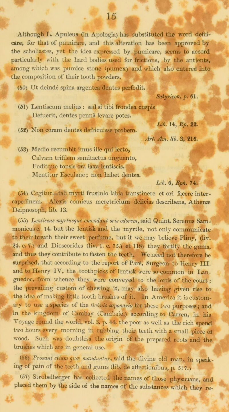 Although L. Apuleus (in A polonia) bas substituted the word defri- c&re, for that of pumicare, and this altération lias been approved by the scholiastes, yet the idea expressed by pumicare, seems to accord particularité wltli the hard bodies used for frictions, by the antients, aniong whieh was pumice stone (pumex) and which also entered into the composition of their tootli powders. (50) Ut deindè spina argentea dentes perfodit. 9 Salyncon, p. 61. 1 (51) Lentiscum mclius: sedsi tibi frondea cuspis Defuerit, dentes pennâ levare potes. Lib. 14, Ep. 22. (52) Non coram dentes defricuisse probem. Art. Am. lib. 3, 216. (53) Medio recumbit imus ille qui lecto, Calvam tritilem semitactus unguento, Foditque tonsis ora laxa lentiscis, Mentitur Esculane ; non, habet dentes. |g, Lib. 6, Eph. 74. (54) Cogitur—tali myrti frustulo labia transtinere et ori facere inter - capedinem. Alexis comicus meretricium delicias describens, Athenæ Deipnosoph, lib. 13. ï < JÈ. Aé J '•'jf (55) Lentiscus myrtusqm ancndmt oris odorem, said Quint. Serenus Sam- monicusc. 14. but the lentisk and the myrtle, not only communicate to their breath their sweet perfume, but if we may believe Pliny, (liv. %24. c. 7.) and Dioscorides (liv. 1. c. 75.) et 118) they fbrtify the gums, and thus they contribute to fasten the teeth. We need not therefore be surprised, that according to the report of Paref Surgeon to Henry III. and to Henry IV, the^toothpicks of lentisk were so common in Lan- fc, guedoc, from whence they were conveyed to the lords of the court ; the prevailing custom of chewing it, may also having given rise to the idea of making little tooth brushes of it. In America it is custom- ary to use aspecies of the Hchnis sapunarufSor these two purposes; and ^in the'kingdom of Cambav ( Camba.e,) according to Carren, in. his Voyage round the world, vol. 3. p. 44. the poor as well as the rich spend two hours every morning in rubbing their teeth with a small piece ot wood. Siïch was doubtles»/ the origin of the preparqd roots and the brushes which are in general use. ^ mhbt - , . il (56) Promut etiam qvæ mandant ur, said the divine old man, in speak- ing of pain of the teeth and gums (lib. de afïectionibus, p. 51 7.) *•57) Strobelberger has collected the names of tliose physWns, and placed them; by the side of the names of the substances which they re- ^