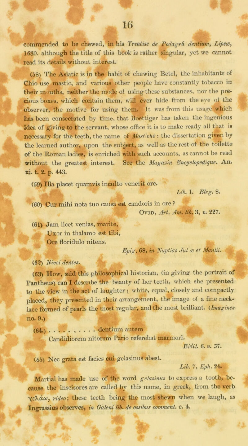 commended to be chewed, ’ in his Treatise de Apdagrâ dcntium, Lipsœ, 1630. although the title of this book is rather singular, yet we cannot read its details without interest. (58) The Asiatic is in the habit of chewing Betel, the inhabitants of Chio use mastic, and various other people hâve constantlv tobacco in their m>uths, neither the mode of usingthese substances, nor the pre- cious boxes, which contain them, will ever hide from the eve of the observer, the motive for using them. It was from this usage which has been consecrated by time, that Boettiger lias taken the ingenious idea of givingto the servant, whose office it is to make ready aü that is necessary for the teeth, the name of Ëfast!chê : the dissertation given by the learned author, upon the subject, as well as the rest of the toilette of the Roman ladres) is enriched with such accounts, as cannot be read without the greatest interest. See the Magazin Encyclopédique. An. xi. t. 2. p. 443. (59) Ilia placet quamvis inculto venerit ore. *. .v LU. 1. Eleg. 8. (60) Cur mihi nota tuo causa est candoris in ore ? Ovid, Art. Am. lib. 3, v. 227. (61) Jam licet venias, marite, Uxor in thalamo est tibi, Ore Horidulo nitens. Epi g. 68, in Knpfias Jul æ et Manlii. ’jfc (62) Nwei dentes. (63) How, said this philosophical historian, (in givins the portrait of Pantheus) can I describe the beauty of lier teeth, which she presented to the view in the act of laughter ; white, equal, closely and compactly placed, they presented in their arrangement, the image of a fine neck- lace formed of pearls the most regular, and the most brilliant. (Imagines (64.) . . . . dentium autem Candidiorem nitorem Pario referehat marmori. Eidil. 6. v. 37. (65) Nec grata est faciès cui gelasinus abesl. Lib. 7, Eph. 24. Martial has made use of the word gelasinus to express a tooth, be- cause the inscisores are called by this name, in greek, from the verb Ygki.oJ. rideo ; these teeth being the most shewn when we laugh, as Ingrassius observes, in Galeni lib. de ossilms comment, c. 4.
