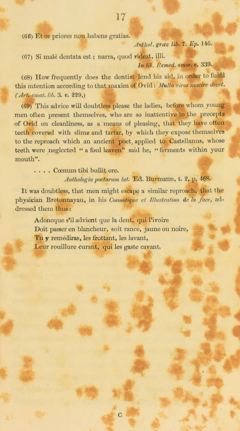 (66) Et os priores non habens gratias.^* Anl/iol. grcec lib. 7. 146. , ^ (67) Si malè dentata est ; narra, quod rideat, illi. In lib. Rcmed. nmor. t. 339. (68) How frequently does the dentist lend his aid, in order to tulfil this intention according to that maxim of Ovid : Multa virus nescire decet. (Art, Minât, lib. 3. v. 229,) (69) This advice will doubtless please the ladies, betbre whom younj| men often présent themselves, who are so inattentive to the precepts of Ovid on cleanliness, as a means of pleasing, that tliey hâve otten teeth covered with slirne and tartar, by which tliey expose themselves to the reproach which an ancient poet, applied to Castellanus, wliose teeth were neglccted “ a foui leaven” said he, “ ferments within your mouth”. .... Cœnum tibi bullit ore. Anthologia pnetarum lut. Ed. Burmann, t. 2, p. 468. It was doubtless, that men might escape a similar reproach, that the physician Bretonnayau, in his Cosmotique et Illustration de la face, ad- dressed them thus : Adoncque s’il advient que la dent, qui l’ivoire Doit passer en blancheur, soit rance, jaune ou noire, Tu y remédiras, les frottant, les lavant,  r Leur rouillure curant, qui les gastc cavant. « 4L G