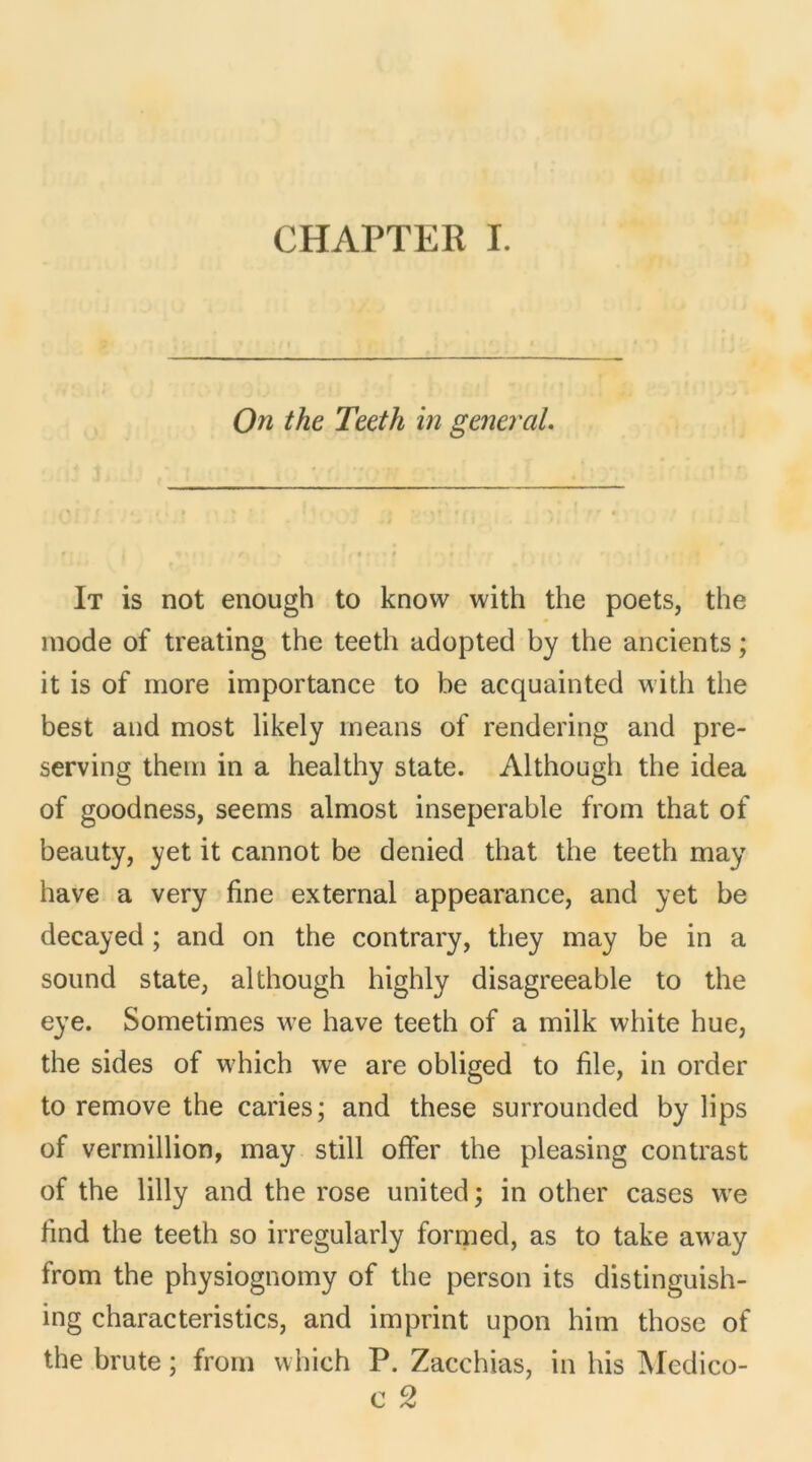 On the Teeth in general. It is not enough to know witli the poets, the mode of treating the teeth adopted by the ancients ; it is of more importance to be acquaintcd with the best and most likely means of rendering and pre- serving them in a healthy state. Although the idea of goodness, seems almost inseperable from that of beauty, yet it cannot be denied that the teeth may hâve a very fine external appearance, and yet be decayed ; and on the contrary, they may be in a sound state, although highly disagreeable to the eye. Sometimes we hâve teeth of a milk white hue, the sides of which we are obliged to file, in order to remove the caries; and these surrounded by lips of vermillion, may still offer the pleasing contrast of the lilly and the rose united; in other cases we find the teeth so irregularly formed, as to take away from the physiognomy of the person its distinguish- ing characteristics, and imprint upon him those of the brute ; from which P. Zacchias, in his Medico-