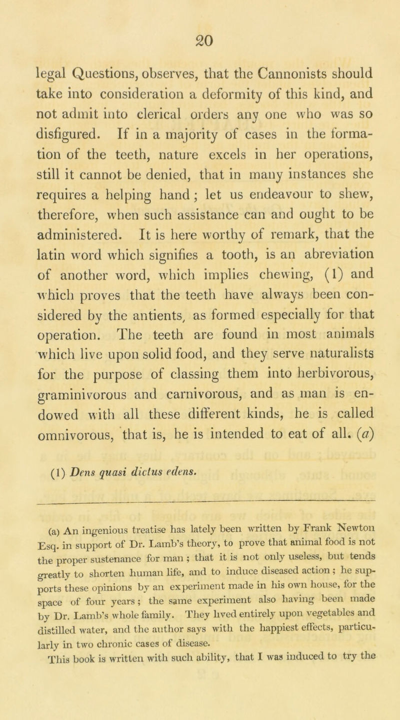legal Questions, observes, that the Cannonists should take into considération a deformity of this kind, and not admit into clérical orders any one who was so disfigured. If in a majority of cases in the forma- tion of the teeth, nature excels in her operations, still it cannot be denied, that in many instances she requires a helping hand ; let us endeavour to shew, therefore, when such assistance can and ought to be administered. It is liere worthy of remark, that the latin word which signifies a tooth, is an abréviation of another word, which implies chewing, ( 1) and which proves that the teeth hâve alvvays been con- sidered by the antients, as formed especially for that operation. The teeth are found in most animais which live upon solid food, and they serve naturalists for the purpose of classing them into herbivorous, graminivorous and carnivorous, and as man is en- dowed with ail these different kinds, he is called omnivorous, that is, he is intended to eat of ail. (a) (1) Dens quasi dicius edtns. (a) An ingenious treatise has lately been written by Frank Newton Esq. in support of Dr. Lamb’s tlieory, to prove that animal food is not the proper sustenance for man ; that it is not only useless, but tends greatly to shorten human life, and to induce diseased action ; he sup- ports these opinions by an ex périment made in his own house, for the space of four years ; the same experiment also having been made by Dr. Lamb’s whole family. They lived entirely upon vegetables and distilled water, and the author says with the happiest effects, particu- larly in two chronic cases of disease. This book is written with such ability, that I was induced to try the
