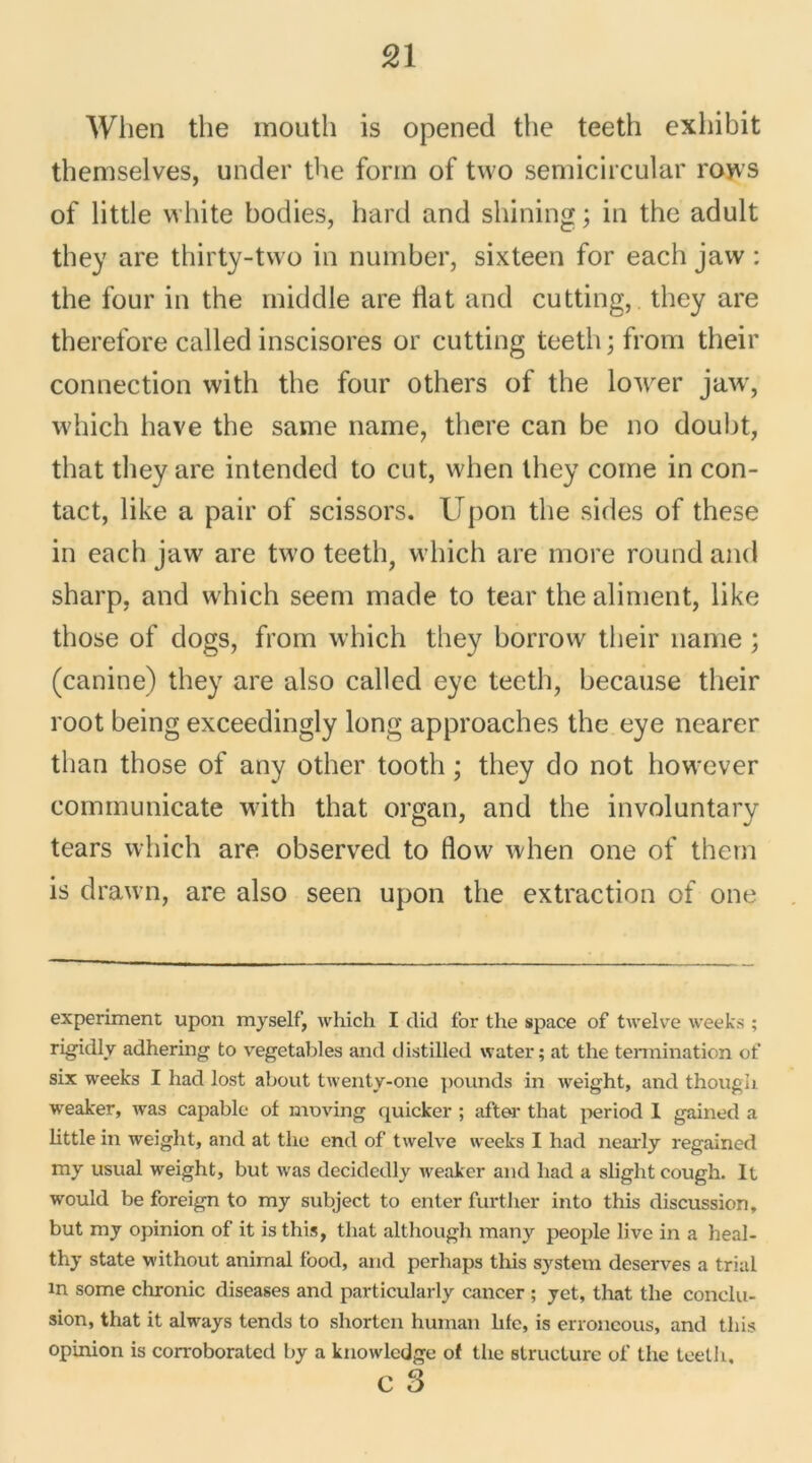 When the mouth is opened the teeth exhibit themselves, under the form of two semicircular rows of little white bodies, hard and shining ; in the adult they are thirty-two in number, sixteen for each jaw : the four in the middle are Üat and cutting, they are therefore called inscisores or cutting teetli ; from their connection with the four others of the lower jaw, which liave the same naine, there can be no doubt, that they are intended to eut, when they corne in con- tact, like a pair of scissors. Upon the sides of these in each jaw are two teeth, which are more round and sharp, and which seem rnade to tear the aliment, like those of dogs, from which they borrow their naine ; (canine) they are also called eye teeth, because their root being exceedingly long approaches the eye nearer than those of any other tootli ; they do not however communicate with that organ, and the involuntary tears which are observed to flow when one of thern is drawn, are also seen upon the extraction of one experiment upon myself, which I dit! for the space of twelve week.s ; rigidly adhering to vegetables and distilled water; at the terraination of six weeks I had lost about twenty-onc pounds in weight, and though weaker, was capable of moving quicker ; after that period I gained a little in weight, and at the end of twelve weeks I had nearly regained my usual weight, but was decidedly weaker and had a slightcough. lt would be foreign to my subject to enter further into this discussion, but my opinion of it isthis, that although many people livc in a heal- thy state without animal lood, and perhaps this System deserves a trial in some chronic diseases and particularly cancer ; yet, that the conclu- sion, that it always tends to shorten human hfe, is erroncous, and this opinion is corroboratcd by a knowledge of the structure of the teeth, c 3