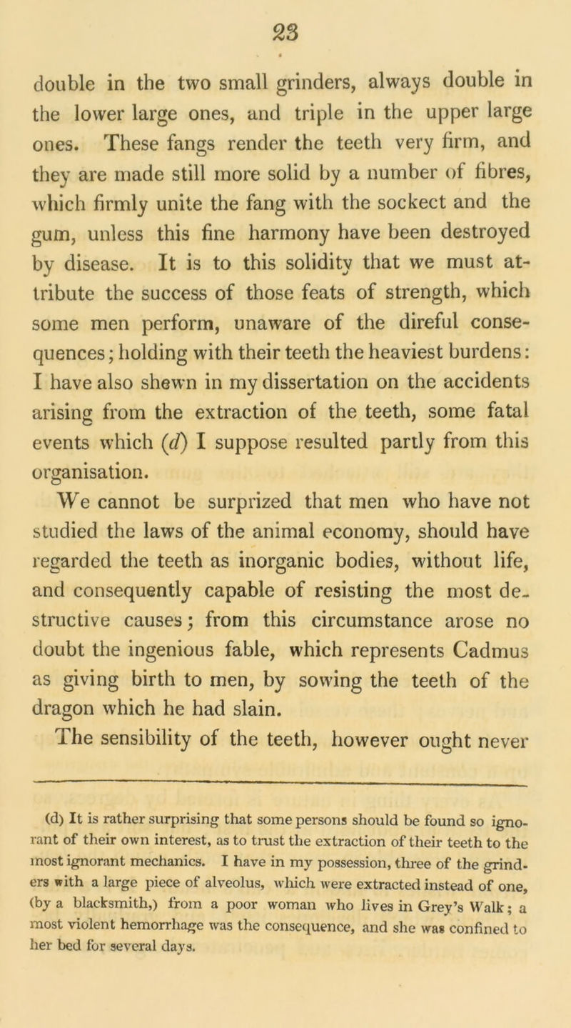 double in the tvvo small grinders, always double in the lower large ones, and triple in the upper large ones. These fangs render the teeth very firm, and they are made still more solid by a number of fibres, which firmly unité the fang with the sockect and the gum, unless this fine harmony hâve been destroyed by disease. It is to this solidity that we must at- tribute the success of those feats of strength, which some men perforai, unaware of the direful consé- quences ; holding with their teeth the heaviest burdens : I hâve also shewn in my dissertation on the accidents arising from the extraction of the teeth, some fatal events which (cl) I suppose resulted partly from this organisation. We cannot be surprized that men who hâve not studied the laws of the animal economy, should hâve regarded the teeth as inorganic bodies, without life, and consequently capable of resisting the most de- structive causes ; from this circumstance arose no doubt the ingenious fable, which represents Cadmus as giving birth to men, by sowfing the teeth of the dragon which he had slain. The sensibility of the teeth, however ought never (d) It is rather surprising that some persons should be found so igno- rant of their own interest, as to trust the extraction of their teeth to the most ignorant mechanics. I hâve in my possession, three of the grind- ers with a large piece of alveolus, which were extracted instead of one, (by a blacksmith,) from a poor woman who lives in Grey’s Walk ; a most violent hemorrhage was the conséquence, and she was confined to lier bed for several days.