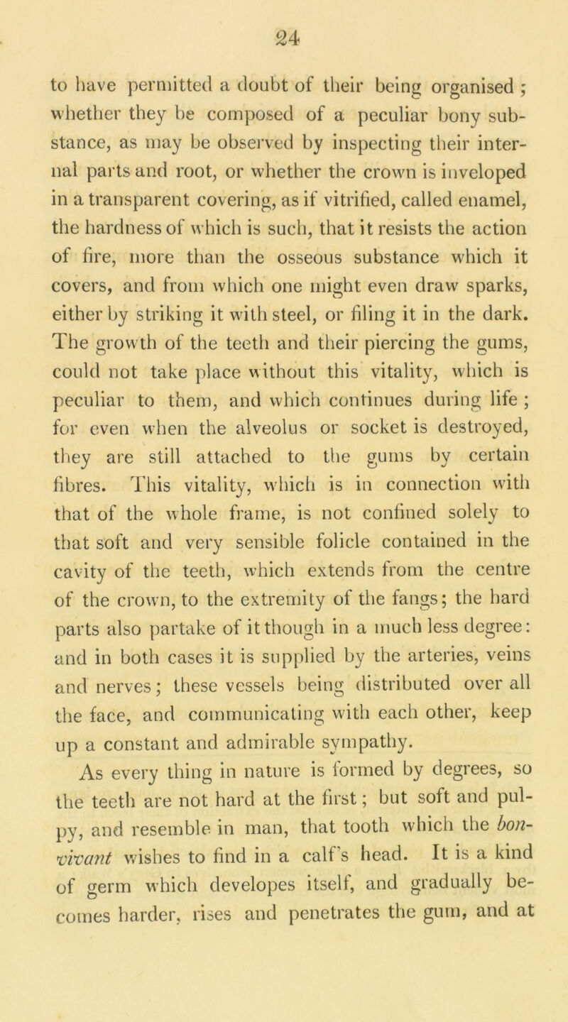 to hâve permitted a doubt of their being organised ; whether they be composed of a peculiar bony sub- stance, as may be observed by inspecting their inter- nai parts and root, or whether the crown is inveloped in a transparent covering, as if vitritied, called enamel, the hardnessof which is such, that it resists the action of tire, more tlian the osseous substance which it covers, and from which one might even drawr sparks, either by striking it with steel, or filing it in the dark. The growth of the teeth and their piercing the gums, could not take place without this vitality, which is peculiar to them, and which continues during life ; for even when the alveolus or socket is destroyed, they are still attached to the gums by certain fibres. This vitality, whicli is in connection with that of the whole frame, is not confined solely to that soft and very sensible folicle contained in the cavity of the teeth, which extends from the centre of the crown, to the extremity of the fangs; the hard parts also partake of itthough in a much less degree: and in both cases it is supplied by the arteries, veins and nerves ; lhese vessels being distributed over ail the face, and communicating with each other, keep up a constant and admirable sympathy. As every thing in nature is formed by degrees, so the teeth are not hard at the first ; but soft and pul- py, and resemble in man, that tooth which the bon- vivant wishes to find in a calf's head. It is a kind of germ which developes itself, and gradually be- comes barder, lises and pénétrâtes the gum, and at