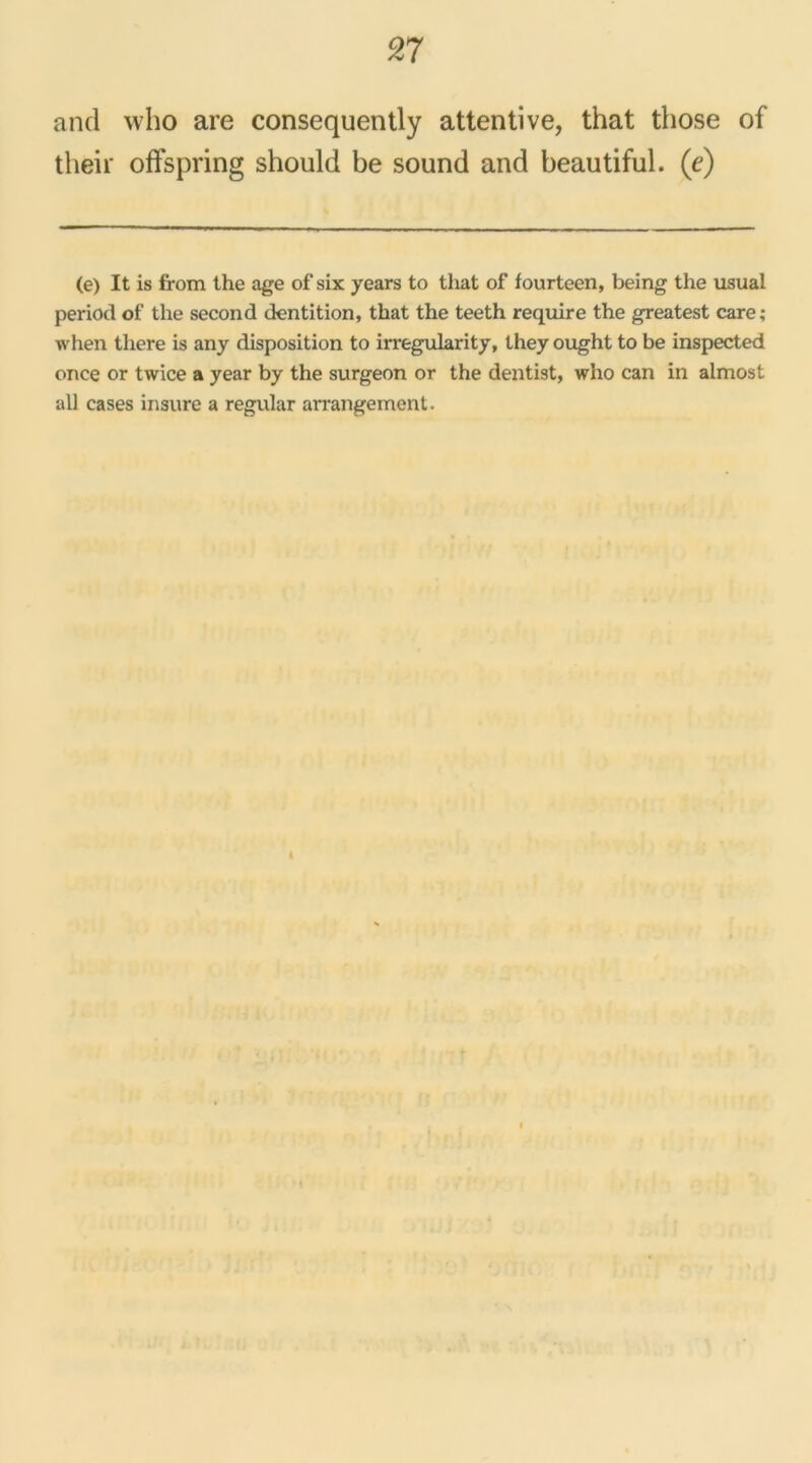 and who are consequently attentive, that those of their offspring should be sound and beautiful. (e) (e) It is from the âge of six years to that of fourteen, being the usual period of the second dentition, that the teeth require the greatest care; when tliere is any disposition to irregularity, they ought to be inspected once or twice a year by the surgeon or the dentist, who can in aimost ail cases insure a regular arrangement. I