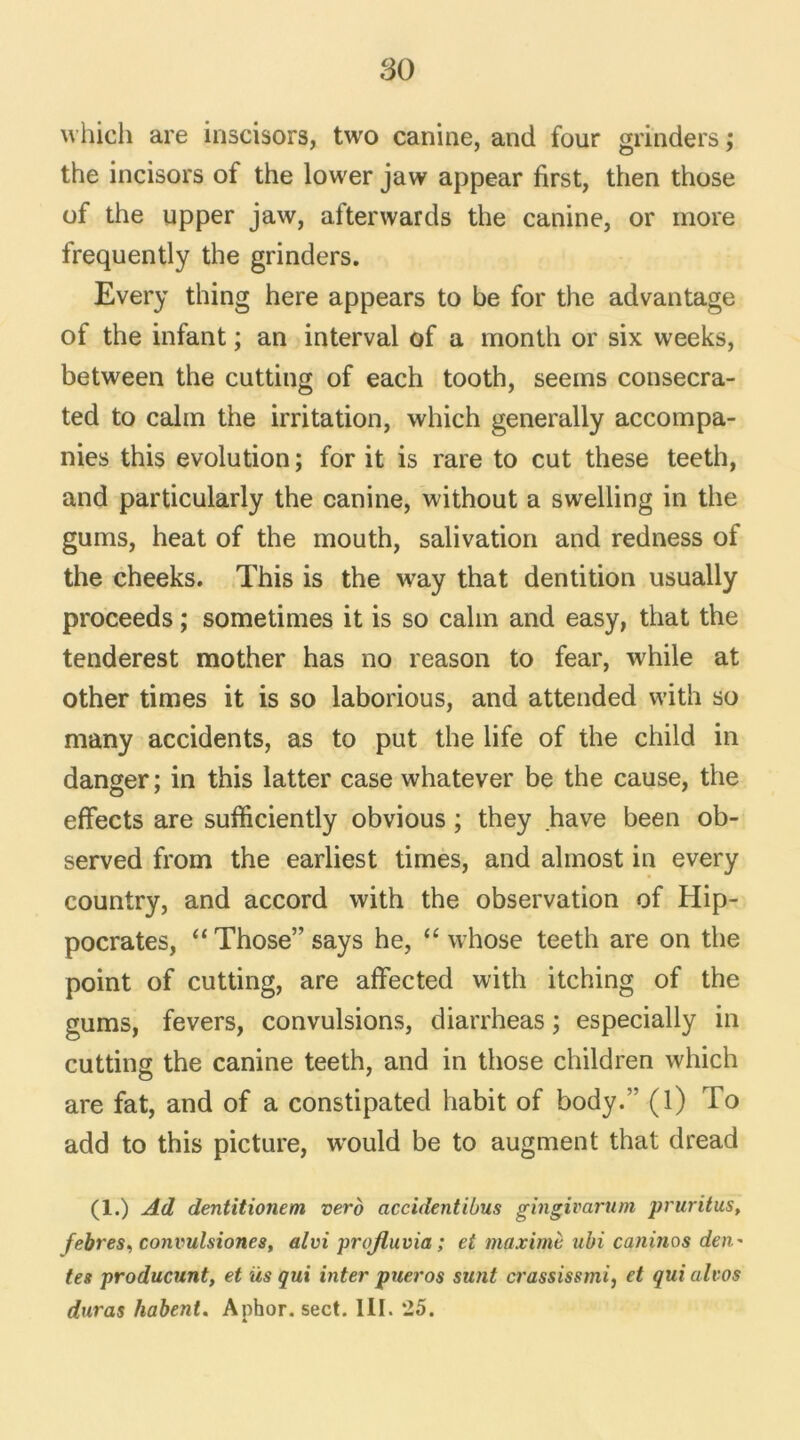 which are inscisors, two canine, and four grinders ; the incisors of the lower jaw appear first, then those of the upper jaw, afterwards the canine, or more frequently the grinders. Every thing here appears to be for the advantage of the infant ; an interval of a month or six weeks, between the cutting of each tooth, seems consecra- ted to câlin the irritation, which generally accompa- nies this évolution ; for it is rare to eut these teeth, and particularly the canine, without a swelling in the gums, heat of the mouth, salivation and redness of the cheeks. This is the way that dentition usually proceeds ; sometimes it is so câlin and easy, that the tenderest mother has no reason to fear, while at other times it is so laborious, and attended with so many accidents, as to put the life of the child in danger; in this latter case whatever be the cause, the effects are sufficiently obvious ; they hâve been ob- served from the earliest times, and almost in every country, and accord with the observation of Hip- pocrates, “ Those” says he, “ whose teeth are on the point of cutting, are affected with itching of the gums, fevers, convulsions, diarrheas ; especially in cutting the canine teeth, and in those children which are fat, and of a constipated habit of body.” (l) To add to this picture, would be to augment that dread (1.) Ad dentitionem vero accidentibus gïngivarum pruritus, febres, convulsiones, alvi projluvia ; et maxime ubi caninos den- tes producunt, et üs qui inter pueros sunt M'assis s mi, et qui alvos duras habeni. Aphor. sect. III. 25.