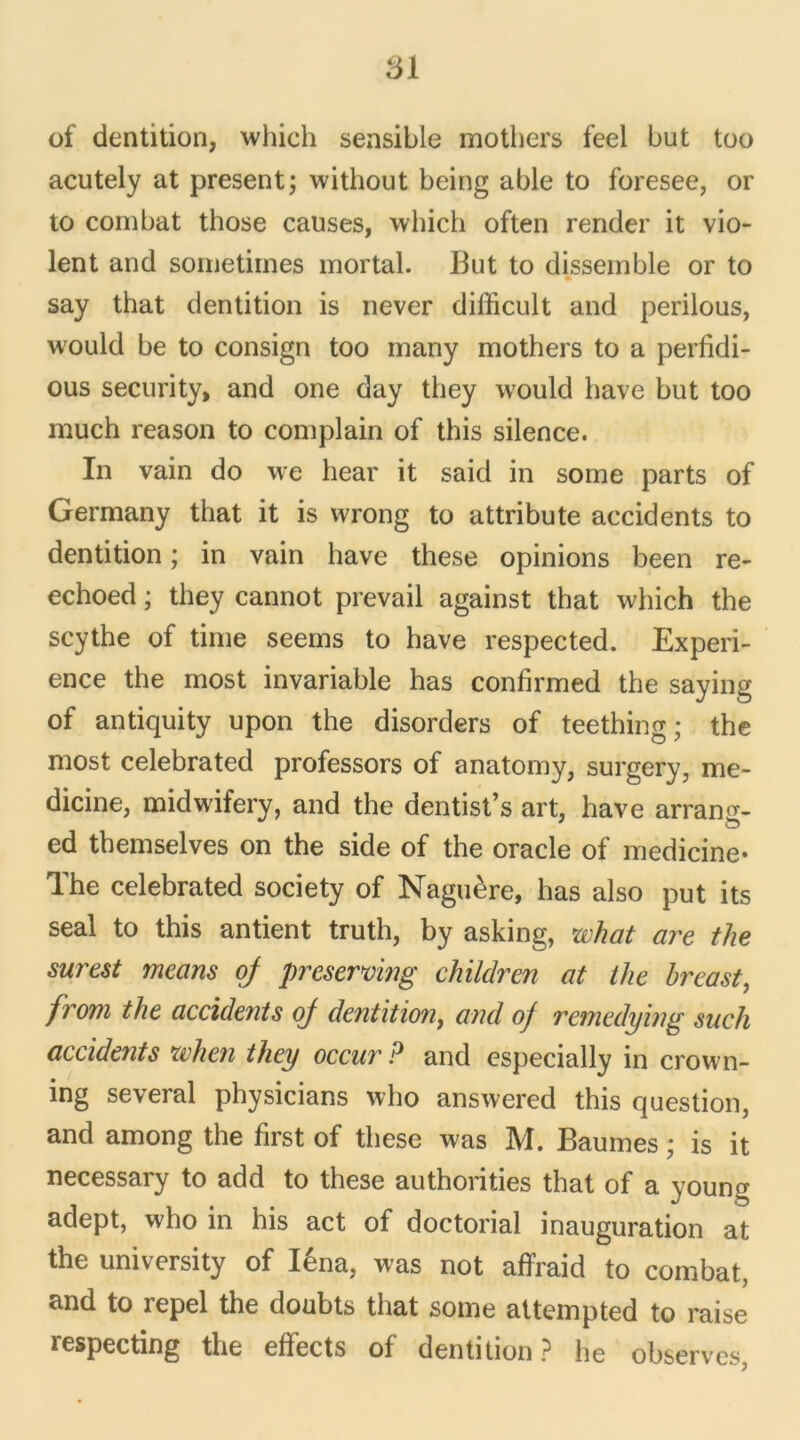 51 of dentition, which sensible mothers feel but too acutely at présent; without being able to foresee, or to combat those causes, which often render it vio- lent and sometimes mortal. But to dissemble or to say that dentition is never difficult and perilous, would be to consign too many mothers to a perfidi- ous security, and one day they wrould hâve but too much reason to complain of this silence. In vain do we hear it said in some parts of Germany that it is wrong to attribute accidents to dentition ; in vain hâve these opinions been re- echoed ; they cannot prevail against that which the scythe of time seems to hâve respected. Expéri- ence the most invariable has confirmed the saying of antiquity upon the disorders of teething ; the most celebrated professors of anatomy, surgery, me- dicine, midwifery, and the dentist’s art, hâve arrang- ed tbemselves on the side of the oracle of médiane* The celebrated society of Naguère, has also put its seal to this antient truth, by asking, zvhat are the surest means of preserving children at the hreast, frorn the accidents of dentition, and of remedying such accidents when they occur P and especially in crown- ing several physicians who answered this question, and among the first of these was M. Baumes ; is it necessary to add to these authorities that of a young adept, who in his act of doctorial inauguration at the university of Iéna, was not affraid to combat, and to repel the doubts that some attempted to raise respecting the effects of dentition? he observes,