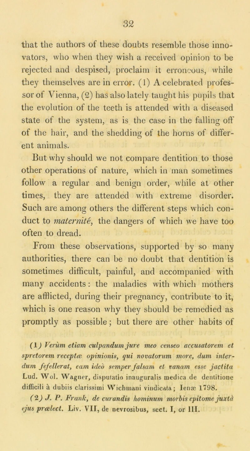 that the authors of these doubts resemble those inno- vators, who when they wish a received opinion to be rejected and despised, proclaim it erroneous, while they themselves are in error. (1) A celebrated profes- sor of Vienna, (2) bas also lately taught bis pupils that the évolution of the teeth is attended with a diseased State of the System, as is the case in the falling off of the hair, and the shedding of the horns of differ- ent animais. But why should we not compare dentition to those other operations of nature, which in man sometimes follow a regular and benign order, while at other times, they are attended with extreme disorder. Such are among others the different steps which con- duct to maternité, the dangers of which we hâve too often to dread. From these observations, supported by so many authorities, there can be no doubt that dentition is sometimes difficult, painful, and accompanied with many accidents : the maladies with which mothers are afflicted, during their pregnancy, contribute to it, which is one reason why they should be remedied as promptly as possible ; but there are other habits of (1) Verùm etiam culpandum jure meo censeo accusatorem et spretorem receptœ opinionis, qui novatorum more, dum inter- dum Jefellerat, eam ideb semper falsam et vanam esse jactita Lud. Wol. Wagner, disputatio inauguralis raedica de dentitione difficili à dubiis clarissimi Wichmani vindicata; Ienæ 1798. ('2) J. P. Frank, de curandis hominum morbis epitome juxtà ejus prœlect. Liv. VII, de nevrosibus, sect. I, or III.