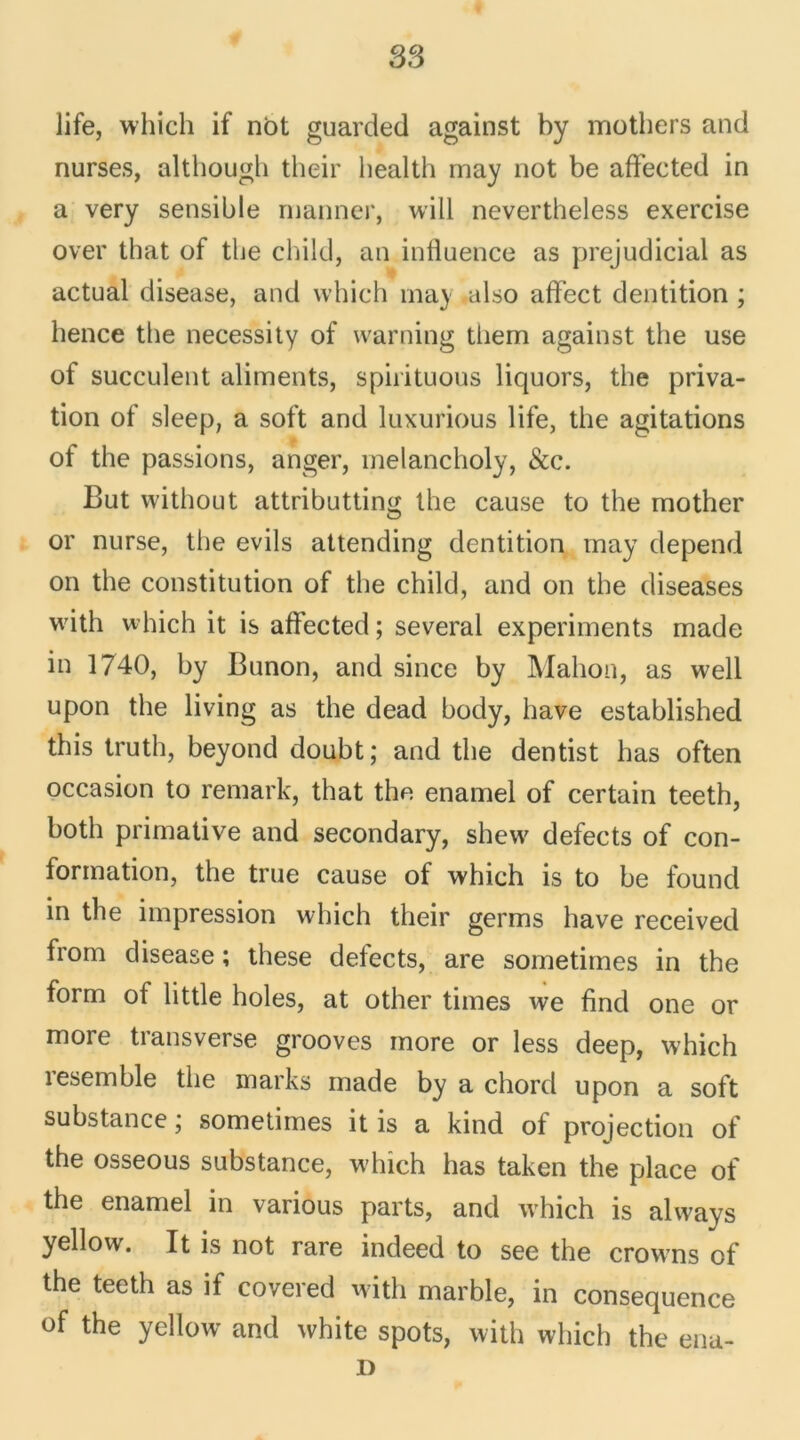 life, which if not guarded against by mothers and nurses, although their health may not be affeeted in a very sensible mariner, will nevertheless exercise over that of the child, an influence as préjudiciai as actual disease, and which ma) also affect dentition ; hence the necessity of warning tliem against the use of succulent aliments, spirituous liquors, the priva- tion of sleep, a soft and luxurious life, the agitations of the passions, anger, melancholy, &c. But without attributting the cause to the mother or nurse, the evils attending dentition may dépend on the constitution of the child, and on the diseases with which it is affeeted ; several experiments made in 1740, by Bunon, and since by Mahon, as well upon the living as the dead body, bave established this truth, beyond doubt; and the dentist lias often occasion to remark, that the enamel of certain teeth, botli primative and secondary, shevv defects of con- formation, the true cause of which is to be found in the impression which their germs hâve received from disease ; these defects, are sometimes in the form of little holes, at other times we find one or more transverse grooves more or less deep, which resemble the marks made by a chord upon a soft substance ; sometimes it is a kind of projection of the osseous substance, which lias taken the place of the enamel in various parts, and which is always yellow. It is not rare indeed to see the crowns of the teeth as if covered with marble, in conséquence of the yellow and white spots, with which the enu- D