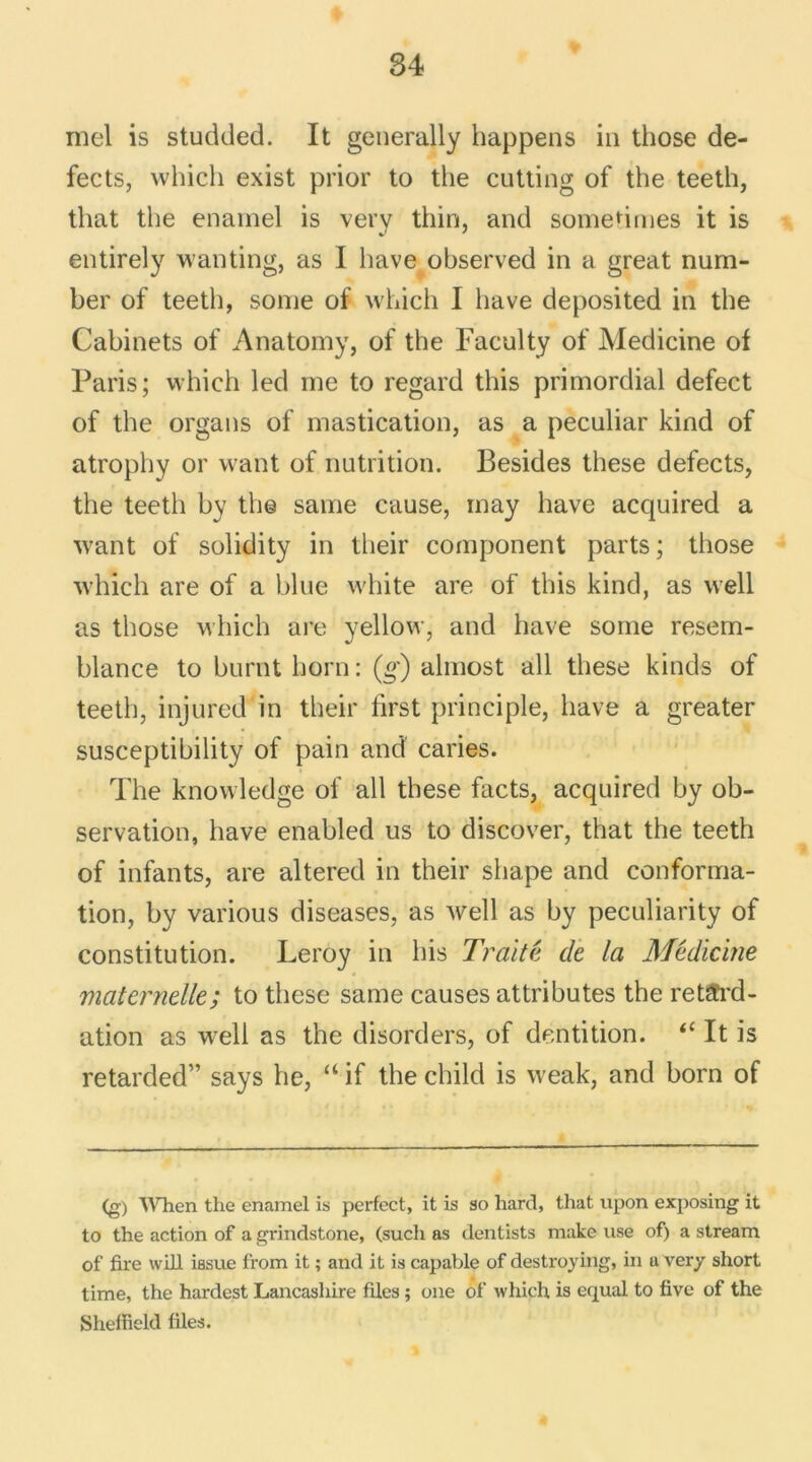 moi is studded. It generally happens in those de- fects, which exist prior to the cutting of the teeth, that the enarnel is very thin, and sometimes it is entirely wanting, as I bave observed in a great num- ber of teeth, sonie of which I bave deposited in the Cabinets of Anatomy, of the Faculty of Medicine of Paris; which led me to regard this primordial defect of the organs of mastication, as a peculiar kind of atropby or want of nutrition. Besides these defects, the teeth by the same cause, may hâve acquired a want of solidity in their component parts ; those which are of a bine white are of this kind, as well as those which are yellow, and bave some resem- blance to burnt horn: (g) almost ail these kinds of teetli, injured in their first principle, bave a greater susceptibility of pain and caries. The knowledge of ail these facts, acquired by ob- servation, hâve enabled us to discover, that the teeth of infants, are altered in their shape and conforma- tion, by various diseases, as well as by peculiarity of constitution. Leroy in bis Traité, de la Médicine maternelle; to these same causes attributes the retard- ation as well as the disorders, of dentition. “ It is retarded” says he, “ if the child is weak, and born of (g) When the enamel is perfect, it is so hard, that upon exposing it to the action of a grindstone, (sucli as dentists make use of) a stream of fire will issue from it ; and it is capable of destroying, in a very short time, the hardest Lancashire files ; one of which is equal to five of the Sheffield files.