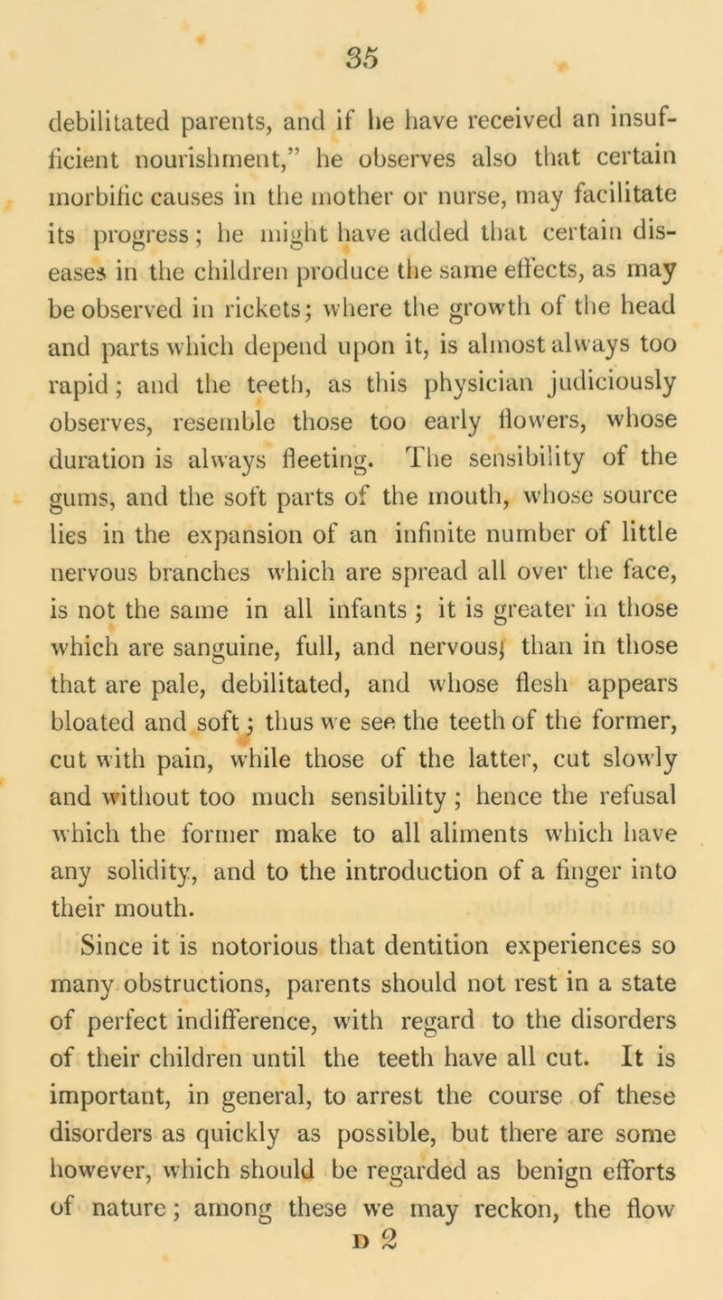debilitated parents, and if lie hâve received an insuf- iicient nourishrnent,” he observes also that certain morbide causes in the mother or nurse, may facilitate its progress ; he might bave added that certain dis- eases in the children produce the same efiects, as may be observed in rickets; where the growth of the head and parts which dépend upon it, is almostalways too rapid ; and the teeth, as this physician judiciously observes, resemble those too early flowers, whose duration is always fieeting. The sensibility of the gums, and the soft parts of the mouth, whose source lies in the expansion of an infinité number of little nervous branches which are spread ail over the face, is not the same in ail infants ; it is greater in tliose which are sanguine, full, and nervousj than in those that are pale, debilitated, and whose flesh appears bloated and soft 3 thus we see the teeth of the former, eut with pain, while those of the latter, eut slowly and without too much sensibility ; hence the refusai which the former make to ail aliments which hâve any solidity, and to the introduction of a finger into their mouth. Since it is notorious that dentition expériences so many obstructions, parents should not rest in a State of perfect indifférence, with regard to the disorders of their children until the teeth hâve ail eut. It is important, in general, to arrest the course of these disorders as quickly as possible, but there are some however, which should be regarded as benign efforts of nature ; among these we may reckon, the flow D 2
