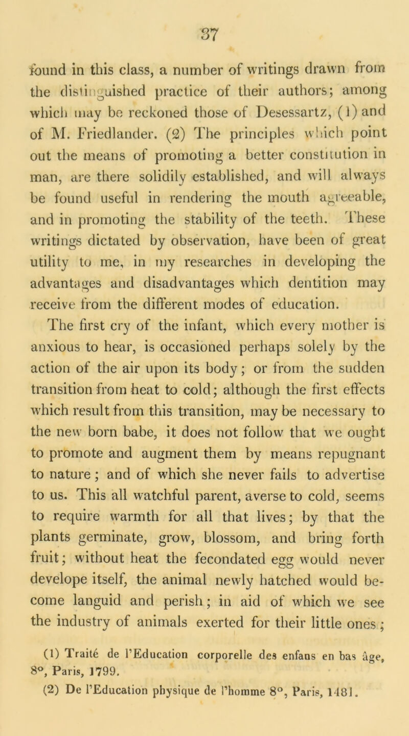 îbund in this class, a number of writings drawn from the clisii guished practice of tlieir authors; among whicli may be reckoned those of Desessartz, (l) and of M. Friedlander. (2) The principles which point out tbe means of promoting a better constitution in man, are there solidily established, and will always be found useful in rendering the mouth a-ieeable, and in promoting the stability of the teeth. These writings dictated by observation, hâve been of great utility to ine, in my researches in developing the advantüges and disadvantages which dentition may receive from the different modes of éducation. The first cry of the infant, which every motber is anxious to hear, is occasioned perliaps solely by the action of the air upon its body ; or from the sudden transition from beat to cold; although the ffrst effects which resuit from this transition, may be necessary to the new born babe, it does not foliovv that we ought to promote and augment them by means répugnant to nature ; and of which she never fails to advertise to us. This ail watchful parent, averse to cold, seems to require warmth for ail that lives ; by that the plants germinate, grow, blossom, and bring forth fruit ; without heat the fecondated egg would never ou develope itself, the animal newly hatched would be- come languid and perish ; in aid of which we see the industry of animais exerted for tlieir little ones ; (1) Traité de l’Education corporelle des enfans en bas âge, 8°, Paris, 1799. (2) De l’Education physique de l’homme 8°, Paris, 1481.