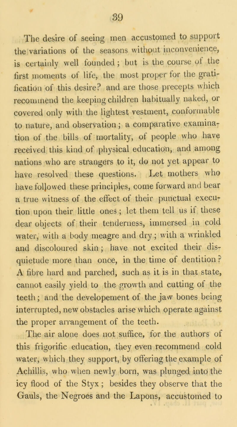 The desire of seeing men accustomed to support the variations of the seasons witliout inconvenience, is certainly vvell founded ; but is the course ot the hrst moments of life, the most proper for the grati- fication of this desire? and are those precepts which reconnnend the keeping children hahitually naked, or covered only with the lightest vestment, contormable to nature, and observation ; a comparative examina- tion of the bills of mortality, of people who hâve received this kind of physical éducation, and among nations who are strangers to it, do not yet appear to hâve resolved these questions. Let mothers who hâve foljowed these principles, corne forward and bear a true witness of the effect of their punctual execu- tion upon their little ones ; let them tell us it these dear objects of their tenderness, immersed in cold water, with a body meagre and dry ; with a wrinkled and discoloured skin ; hâve not excited their dis- quietude more than once, in the time of dentition ? A fibre hard and parched, sucli as it is in that state, cannot easily yield to the growth and cutting of the teeth ; and the developement of the jaw boues being interrupted, new obstacles arise which operate against the proper arrangement of the teeth. The air alone does not suffice, for the authors of this frigorifie éducation, tfoey even recommend cold water, which they support, by offering the example of Achillis, who wlien nevvly boni, was plunged into the icy flood of the Styx ; besides they observe that the Gauls, the Negroes and the Lapons, accustomed to