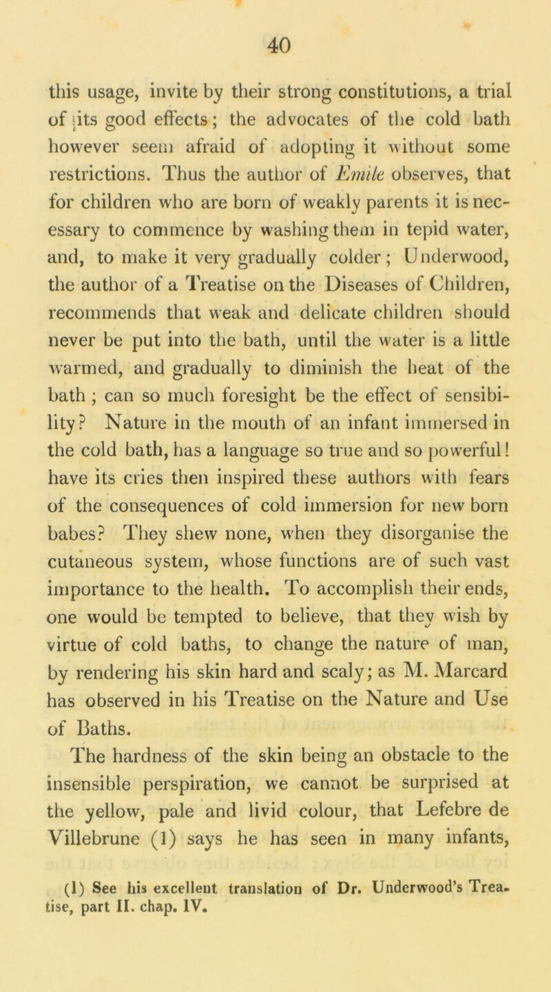 this usage, invite by their strong constitutions, a trial of dts good effects ; the advocates of the cold bath however seem afraid of adopting it without some restrictions. Thus the author of Emile observes, that for children who are born of weakly parents it is nec- essary to commence by washingthem in tepid water, and, to make it very gradually colder ; U nderwood, the author of a Treatise on the Diseases of Children, recommends that weak and délicate children should never be put into the bath, until the water is a little warmed, and gradually to diminish the beat of the bath ; can so much foresight be the effect of sensibi- lity? Nature in the mouth of an infant immersed in the cold bath, has a language so true and so powerful! hâve its cries then inspired these authors with fears of the conséquences of cold immersion for new born babes? They shew none, when they disorganise the cutaneous System, whose functions are of such vast importance to the health. To accomplish their ends, one would be tempted to believe, that they vvish by virtue of cold baths, to change the nature of man, by rendering his skin hard and scaly; as M. Marcard has observed in his Treatise on the Nature and Use of Baths. The hardness of the skin being an obstacle to the insensible perspiration, we cannot be surprised at the yellow, pale and livid colour, that Lefebre de Villebrune (1) says he has seen in many infants, (1) See his excellent translation of Dr. Underwood’s Trea- tise, part II. chap. IV.