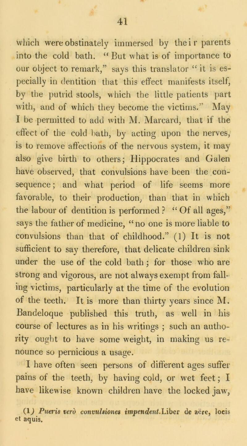 which were obstinately iimnersed by their parents into the cold bath. “ But what is of importance to our object to remark,” says this translator “ it is es- pecially in dentition tlmt this effect manifests itself, by the putrid stools, which the little patients part with, and of which they become the victirns.” May I be permitted to adu with M. Marcard, that if the effect of the cold bath, by acting upon the nerves, is to remove affections of the nervous System, it may also give birth to others; Hippocrates and Galen hâve observed, that convulsions hâve been the con- séquence ; and what period of life seems more favorable, to their production, than that in which the labour of dentition is performed ? “ Of ail âges,” says the father of medicine, “no one is more liable to convulsions than that of childhood.” (l) It is not sufficient to say therefore, that délicate children sink under the use of the cold bath ; for those who are strong and vigorous, are not always exempt from fall- ing victirns, particularly at the time of the évolution of the teeth. It is more than thirty years since M. Bandeloque published this truth, as w'ell in his course of lectures as in his w-ritings ; such an autho- rity ought to hâve some weight, in making us re- nounce so pernicious a usage. I hâve often seen persons of different âges suffer pains of the teeth, by having cold, or wet feet ; I hâve likewise known children hâve the locked jawr, (4) Pueris verd convulsiones impendent.Liber de aëre, locis et aquis.