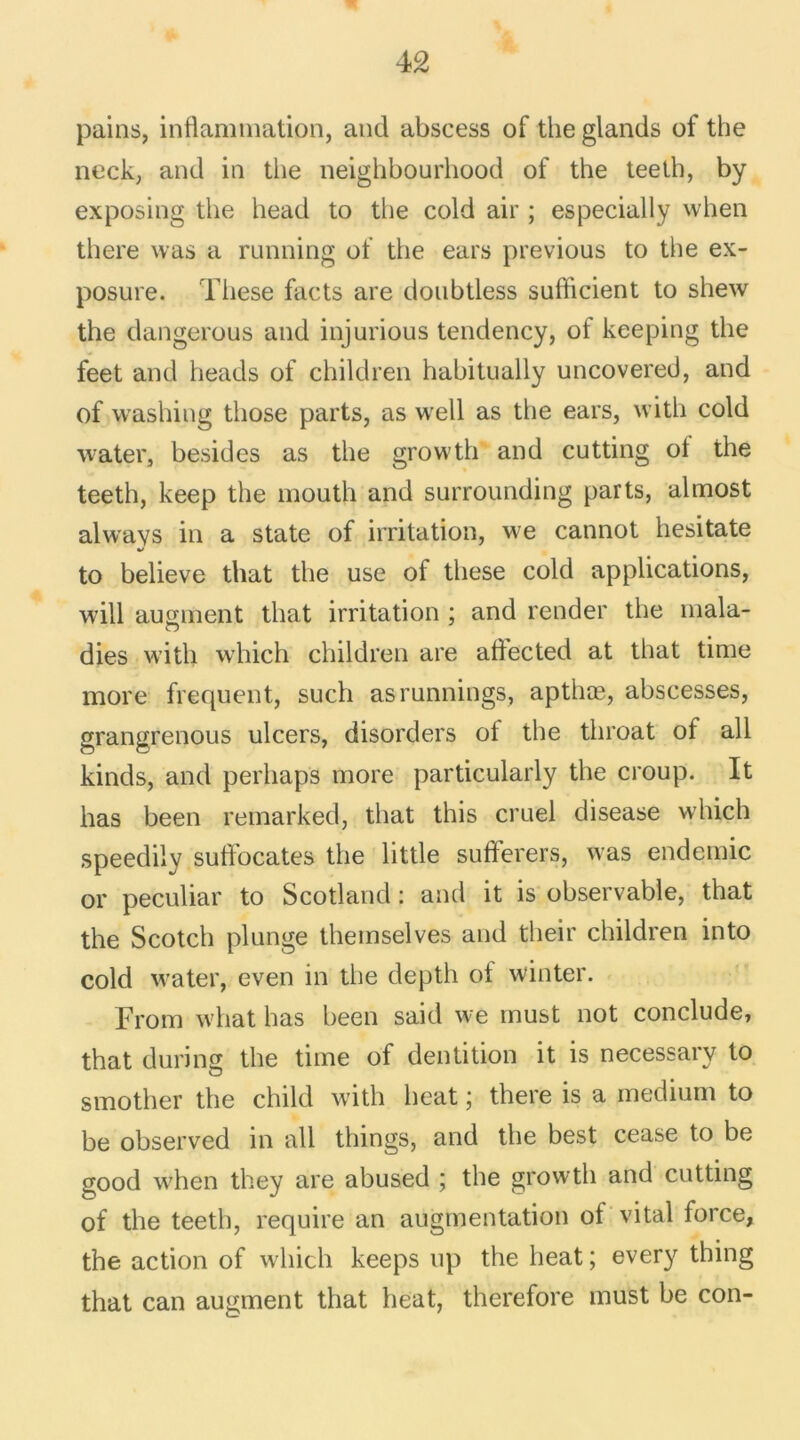 pains, inflammation, and abscess of the glands of the neck, and in tlie neighbourhood of the teeth, by exposing the head to the cold air ; especially when there was a running of the ears previous to the ex- posure. These facts are donbtless sufficient to shew the dangerous and injurious tendency, of keeping the feet and heads of children habitually uncovered, and of washing those parts, as well as the ears, with cold water, besides as the growth and cutting ot the teeth, keep the mouth and surrounding parts, almost always in a State of irritation, we cannot hesitate to believe that the use of these cold applications, will augment that irritation ; and render the mala- dies with which children are aftected at that time more frequent, such asrunnings, apthæ, abscesses, grangrenous ulcers, disorders of the tliroat of ail kinds, and perhaps more particularly the croup. It lias been remarked, that this cruel disease which speedily suftocates the little sufferers, was endemic or peculiar to Scotland : and it is observable, that the Scotch plunge themselves and their children into cold water, even in the depth ot winter. From what lias been said we must not conclude, that during the time of dentition it is necessarv to smother the child with beat ; there is a medium to be observed in ail things, and the best cease to be good when they are abused ; the growth and cutting of the teeth, require an augmentation of vital force, the action of which keeps up the beat; every thing that can augment that heat, therefore must be con-
