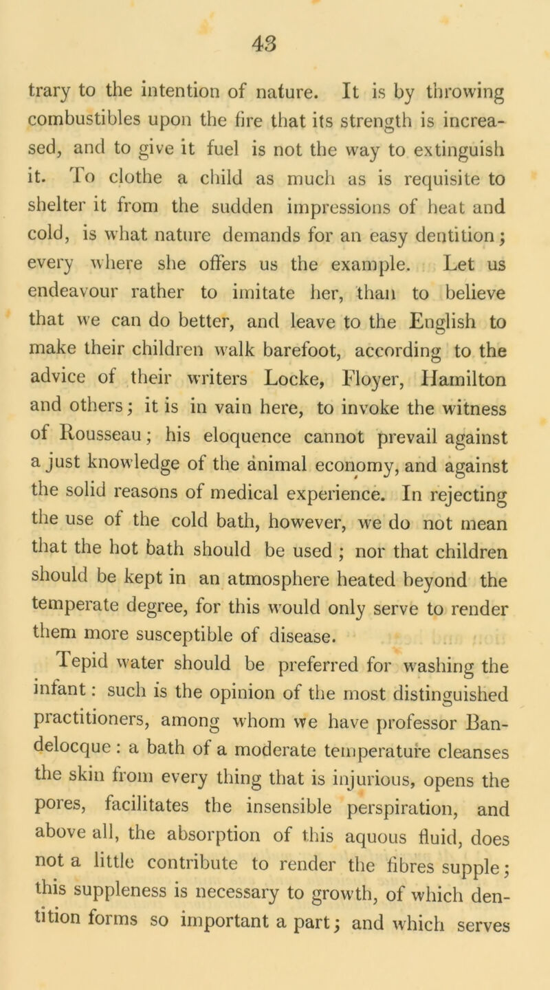 trary to the intention of nature. It is by throwing combustibles upon the tire that its strength is increa- sed, and to give it fuel is not the way to extinguish it. To clothe a child as mucli as is requisite to shelter it from the sudden impressions of beat and cold, is what nature demands for an easy dentition ; every where she offers us the example. Let us endeavour rather to imitate lier, than to believe that we can do better, and leave to the English to make their children walk barefoot, according to the advice of their writers Locke, Floyer, Iiamilton and others ; it is in vain here, to invoke the witness ot Rousseau ; his éloquence cannot prevail against a just knowledge of the animal economy, and against the solid reasons of medical expérience. In rejecting tlie use of the cold batli, however, we do not mean that the hot bath should be used ; nor that children should be kept in an atmosphère heated beyond the temperate degree, for this would only serve to render them more susceptible of disease. lepid water should be preferred for washing the mtant : such is the opinion of the most distinguished practitioners, among whom we hâve professor Ban- delocque : a bath of a moderate température cleanses the skin from every thing that is injurious, opens the pores, facilitâtes the insensible perspiration, and above ail, the absorption of this aquous fluid, does not a little contribute to render the libres supple ; this suppleness is necessary to growth, of which den- tition forms so important a part j and which serves