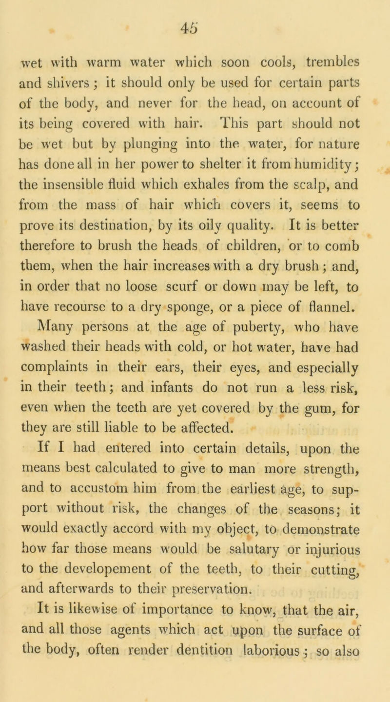 wet vvith warm water which soon cools, trembles and shivers ; it should only be used for certain parts of the body, and never for the head, on account of its being covered with hair. This part should not be wet but by plunging into the water, for nature has doneall in lier power to shelter it frorn humidity ; the insensible liuid which exhales from the scalp, and from the mass of hair which covers it, seems to prove its destination, by its oily quality. It is better therefore to brush the heads of children, or to comb them, when the hair increases with a dry brush ; and, in order that no loose scurf or down may be left, to bave recourse to a dry sponge, or a piece of flannel. Many persons at the âge of puberty, who hâve washed their heads with cold, or hot water, hâve had complaints in their ears, their eyes, and especially in their teeth ; and infants do not run a less risk, even when the teeth are yet covered by the gum, for they are still liable to be affected. If I had entered into certain details, upon the means best calculated to give to man more strength, and to accustom him from the earliest âge, to sup- port without risk, the changes of the seasons; it would exactly accord with my object, to demonstrate how far tliose means would be salutary or injurious to the developement of the teeth, to their cutting, and afterwards to their préservation. It is likewise of importance to know, that the air, and ail those agents which act upon the surface of the body, often render dentition laborious ; so also