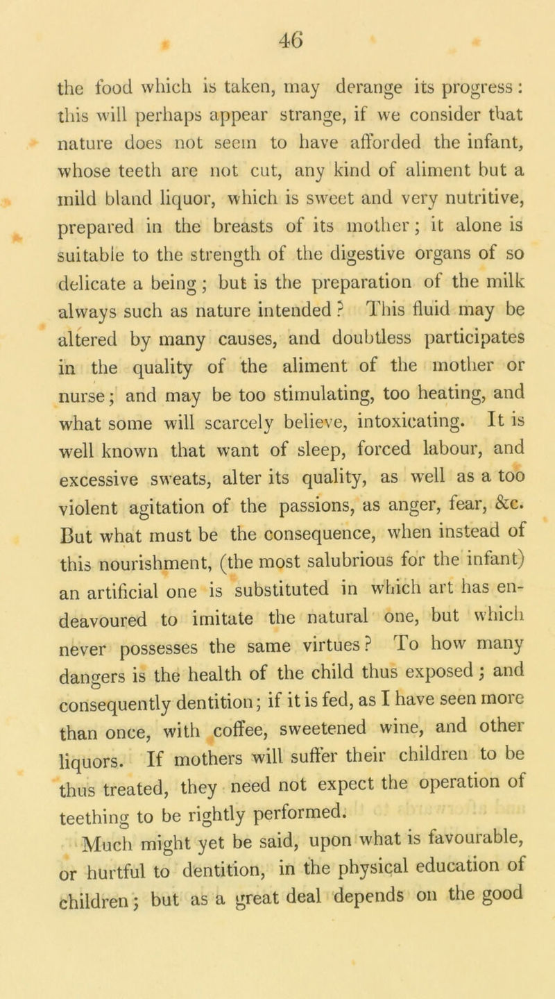 the food which is taken, may dérangé its progress : this will perhaps appear strange, if \ve consider that nature does not seem to liave afforded the infant, whose teetli are not eut, any kind of aliment but a inild bland liquor, which is sw^eet and very nutritive, prepared in the breasts of its inother ; it alone is suitable to the strength of the digestive organs of so délicate a being ; but is the préparation of the milk alvvays such as nature intended ? This fluid may be altered by many causes, and doubtless participâtes in the quality of the aliment of the inother or nurse; and may be too stimulating, too heating, and what some will scarcely believe, intoxicating. It is well known that want of sleep, forced labour, and excessive sweats, alter its quality, as well as a too violent agitation of the passions, as anger, fear, &c. But what must be the conséquence, when instead of this nourishment, (the most salubrious for the infant) an artiiicial one is substituted in which art lias en- deavoured to imitate the natural one, but which never possesses the same virtues? To how many dangers is the health of the child thus exposed ; and consequently dentition ; if it is fed, as I hâve seen moie than once, with coffee, sweetened wine, and other liquors. If mothers will sufter their chitdren to be thus treated, they need not expect the operation of teething to be rightly performed. Much might yet be said, upon what is favourable, or hurtful to dentition, in the physical éducation of children ; but as a great deal dépends on the good
