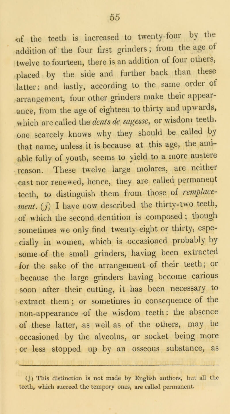 of the teeth is increased to twenty-four by the addition of the four first grinders ; from the âge ot twelve tofourteen, there is an addition of four otheis, placed by the side and further back than these latter: and lastly, according to the same order of arrangement, four other grinders rnake their appear- ance, from the âge of eighteen to thirty and upwards, which are called the dents de sagesse, or wisdom teeth. one scarcely knows why they should be called by that name, unless it is because at this âge, the ami- able folly of youth, seems to yield to a more austeie reason. These twelve large molares, are neither cast nor renewed, hence, they are called permanent teeth, to distinguish them from those of remplace- ment. (J) I hâve uow described the thirty-two teeth, of which the second dentition is composed ; though sometimes we only find twenty-eight or thirty, espe- cially in women, which is occasioned probably by some of the small grinders, having been extracted for the sake of the arrangement of their teeth; or because the large grinders having become carious soon after their cutting, it has been necessary to extract them ; or sometimes in conséquence of the non-appearance of the wisdom teeth : the absence of these latter, as well as of the others, may be occasioned by the alveolus, or socket heing more or less stopped up by an osseous substance, as (j) This distinction is not made by English authors, but ail the teeth, which succeed the tempory ones, are called permanent.