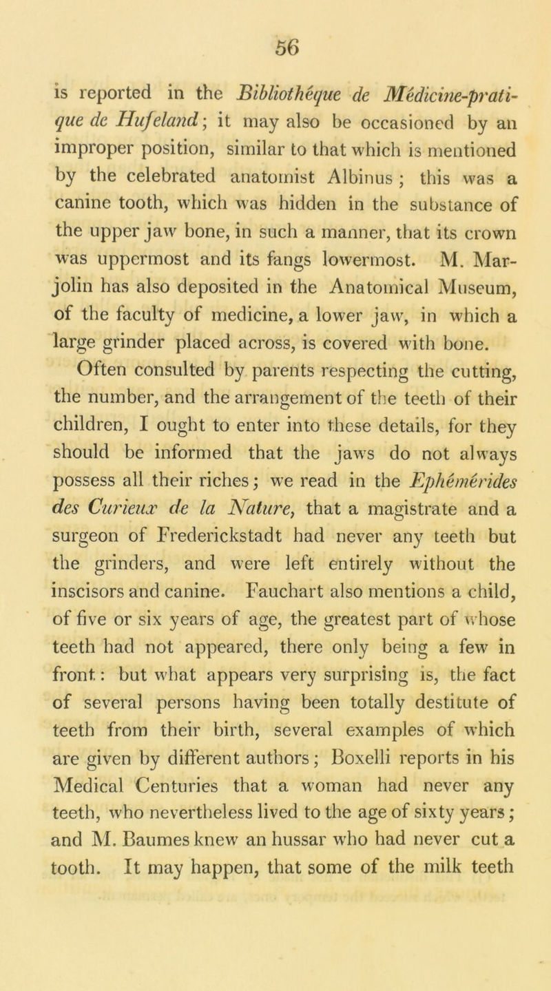 is reported in the Bibliothèque de Médicine-prati- que de Hufeland ; it may also be occasioned by an improper position, similar to that which is mentioned by the celebrated anatomist Albinus ; this was a canine tooth, which was hidden in the substance of the upper jaw bone, in such a manner, that its crown was uppermost and its fangs lowermost. M. Mar- jolin has also deposited in the Anatomical Muséum, of the faculty of medicine, a lower jaw, in which a large grinder placed across, is covered with bone. Often consulted by parents respecting the cutting, the number, and the arrangement of the teeth of their children, I ought to enter into these details, for they should be informed that the jaws do not always possess ail their riches ; we read in the Ephémérides des Curieux de la Nature, that a magistrate and a surgeon of Frederickstadt had never any teeth but the grinders, and were left entirely without the inscisors and canine. Fauchart also mentions a child, of five or six years of âge, the greatest part of whose teeth had not appeared, there only being a few in front. : but what appears very surprising is, the fact of several persons having been totally destitute of teeth from their birth, several examples of which are given by different authors ; Boxelli reports in his Medical Centuries that a woman had never any teeth, who nevertheless lived to the âge of sixty years ; and M. Baumes knew an hussar w-ho had never eut a tooth. It may happen, that some of the milk teeth