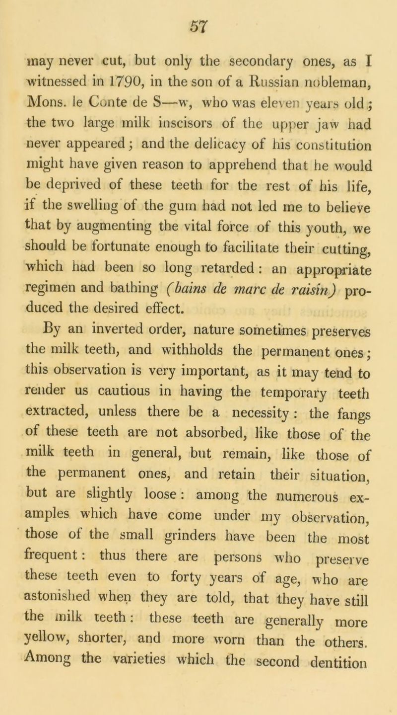 may never eut, but only the secondary ones, as I witnessed in 1790, in the son of a Russian nobleman, Mons. le Conte de S—w, who was ele\ en years old ; the two large milk inscisors of the upper jaw had never appeared ; and the delicacy of bis constitution might hâve given reason to apprehend that he would be deprived of these teeth for the rest of bis life, if the swelling of the guin had not led me to believe that by augmenting the vital force of this youth, we should be fortunate enough to facilitate their cutting, which had been so long retarded : an appropriate regimen and bathing (bains de marc de raisin) pro- duced the desired effect. By an inverted order, nature sometimes préserves the milk teeth, and withholds the permanent ones ; this observation is very important, as it may tend to render us cautious in having the temporary teeth extracted, unless there be a necessity : the fangs of these teeth are not absorbed, like those of the milk teeth in general, but remain, like those of the permanent ones, and retain their situation, but are slightly loose : among the numerous ex- amples which hâve corne under my observation, those of the small grinders hâve been the most frequent : thus there are persons who preserve these teeth even to forty years of âge, who are astonished when they are told, that they hâve still the milk teeth : these teeth are generally more yellow, shorter, and more worn than the others, Among the varieties which the second dentition